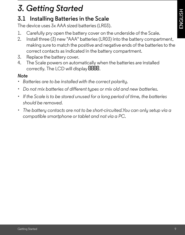 Getting Started 9ENGLISH3. Getting Started3.1 Installing Batteries in the ScaleThe device uses 3x AAA sized batteries (LR03).1. Carefully pry open the battery cover on the underside of the Scale.2. Install three (3) new &quot;AAA&quot; batteries (LR03) into the battery compartment, making sure to match the positive and negative ends of the batteries to the correct contacts as indicated in the battery compartment.3. Replace the battery cover.4. The Scale powers on automatically when the batteries are installed correctly. The LCD will display 8888.Note•  Batteries are to be installed with the correct polarity.•  Do not mix batteries of different types or mix old and new batteries.•  If the Scale is to be stored unused for a long period of time, the batteries should be removed. •  The battery contacts are not to be short-circuited.You can only setup via a compatible smartphone or tablet and not via a PC.