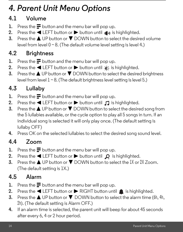 14 Parent Unit Menu Options4. Parent Unit Menu Options4.1 Volume1. Press the M button and the menu bar will pop up.2. Press the &lt; LEFT button or &gt; button until   is highlighted.3. Press the + UP button or - DOWN button to select the desired volume level from level 0 ~ 8. (The default volume level setting is level 4.)4.2 Brightness1. Press the M button and the menu bar will pop up.2. Press the &lt; LEFT button or &gt; button until   is highlighted.3. Press the + UP button or - DOWN button to select the desired brightness level from level 1 ~ 8. (The default brightness level setting is level 5.)4.3 Lullaby1. Press the M button and the menu bar will pop up.2. Press the &lt; LEFT button or &gt; button until   is highlighted.3. Press the + UP button or - DOWN button to select the desired song from the 5 lullabies available, or the cycle option to play all 5 songs in turn. If an individual song is selected it will only play once. (The default setting is lullaby OFF)4. Press OK on the selected lullabies to select the desired song sound level.4.4 Zoom1. Press the M button and the menu bar will pop up.2. Press the &lt; LEFT button or &gt; button until   is highlighted.3. Press the + UP button or - DOWN button to select the 1X or 2X Zoom. (The default setting is 1X.) 4.5 Alarm1. Press the M button and the menu bar will pop up.2. Press the &lt; LEFT button or &gt; RIGHT button until   is highlighted.3. Press the + UP button or - DOWN button to select the alarm time (6h, 4h, 2h). (The default setting is Alarm OFF.)4. If an alarm time is selected, the parent unit will beep for about 45 seconds after every 6, 4 or 2 hour period.