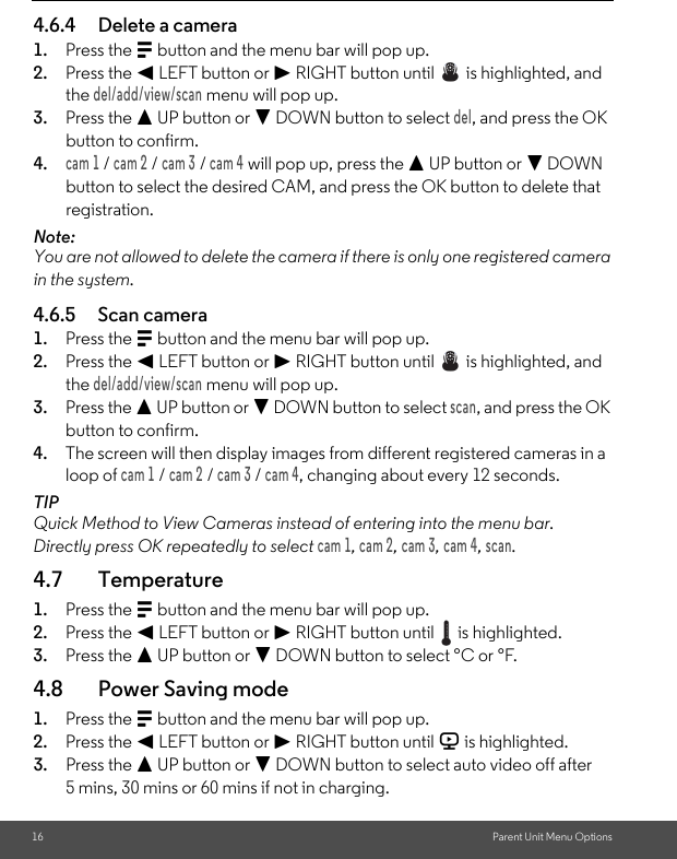 16 Parent Unit Menu Options4.6.4 Delete a camera1. Press the M button and the menu bar will pop up.2. Press the &lt; LEFT button or &gt; RIGHT button until   is highlighted, and the del/add/view/scan menu will pop up.3. Press the + UP button or - DOWN button to select del, and press the OK button to confirm.4.cam 1 / cam 2 / cam 3 / cam 4 will pop up, press the + UP button or - DOWN button to select the desired CAM, and press the OK button to delete that registration.Note:You are not allowed to delete the camera if there is only one registered camera in the system.4.6.5 Scan camera1. Press the M button and the menu bar will pop up.2. Press the &lt; LEFT button or &gt; RIGHT button until   is highlighted, and the del/add/view/scan menu will pop up.3. Press the + UP button or - DOWN button to select scan, and press the OK button to confirm.4. The screen will then display images from different registered cameras in a loop of cam 1 / cam 2 / cam 3 / cam 4, changing about every 12 seconds.TIPQuick Method to View Cameras instead of entering into the menu bar.Directly press OK repeatedly to select cam 1, cam 2, cam 3, cam 4, scan.4.7 Temperature1. Press the M button and the menu bar will pop up.2. Press the &lt; LEFT button or &gt; RIGHT button until   is highlighted.3. Press the + UP button or - DOWN button to select °C or °F.4.8 Power Saving mode1. Press the M button and the menu bar will pop up.2. Press the &lt; LEFT button or &gt; RIGHT button until V is highlighted.3. Press the + UP button or - DOWN button to select auto video off after 5 mins, 30 mins or 60 mins if not in charging.