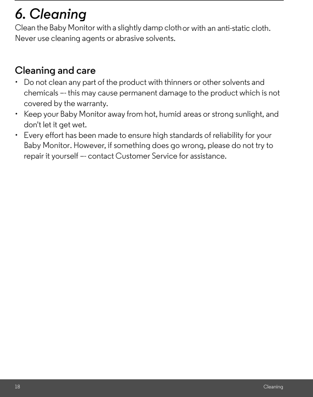 repair it yourself –- contact Customer Service for assistance.Baby Monitor. However, if something does go wrong, please do not try to  don&apos;t let it get wet.areas or strong sunlight, and •  Keep your Baby Monitor away from hot, humid or with an anti-static cloth. Clean the Baby Monitor with a slightly damp cloth 18 Cleaning6. Cleaning Never use cleaning agents or abrasive solvents.Cleaning and care•  Do not clean any part of the product with thinners or other solvents and chemicals –- this may cause permanent damage to the product which is not covered by the warranty.•  Every effort has been made to ensure high standards of reliability for your 