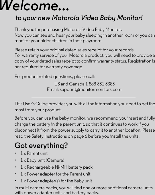 Welcome...to your new Motorola Video Baby Monitor!Now you can see and hear your baby sleeping in another room or you can monitor your older children in their playroom. Please retain your original dated sales receipt for your records. For warranty service of your Motorola product, you will need to provide a copy of your dated sales receipt to confirm warranty status. Registration is not required for warranty coverage. For product related questions, please call:This User&apos;s Guide provides you with all the information you need to get the most from your product.Before you can use the baby monitor, we recommend you insert and fully charge the battery in the parent unit, so that it continues to work if you disconnect it from the power supply to carry it to another location. Please read the Safety Instructions on page 6 before you install the units.Got everything?•  1 x Parent unit •  1 x Baby unit (Camera)•  1 x Rechargeable Ni-MH battery pack•  1 x Power adapter for the Parent unit •  1 x Power adapter(s) for the Baby unitIn multi-camera packs, you will find one or more additional camera units with power adapter units and battery packs.US and Canada 1-888-331-3383Email: support@monitormonitors.comThank you for purchasing Motorola Video Baby Monitor. 