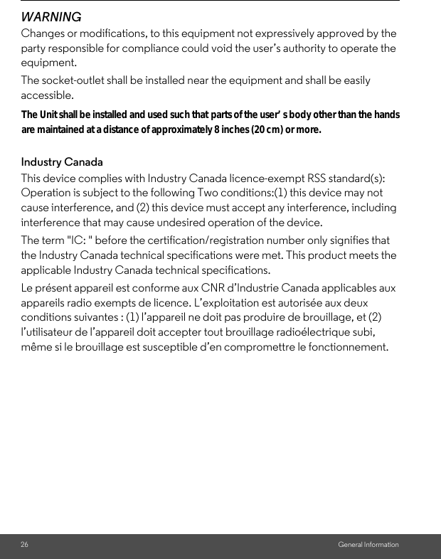 26 General InformationWARNINGChanges or modifications, to this equipment not expressively approved by the party responsible for compliance could void the user’s authority to operate the equipment.The socket-outlet shall be installed near the equipment and shall be easily accessible.Industry CanadaThis device complies with Industry Canada licence-exempt RSS standard(s): Operation is subject to the following Two conditions:(1) this device may not cause interference, and (2) this device must accept any interference, including interference that may cause undesired operation of the device.The term &quot;IC: &quot; before the certification/registration number only signifies that the Industry Canada technical specifications were met. This product meets the applicable Industry Canada technical specifications.Le présent appareil est conforme aux CNR d’Industrie Canada applicables aux appareils radio exempts de licence. L’exploitation est autorisée aux deux conditions suivantes : (1) l’appareil ne doit pas produire de brouillage, et (2) l’utilisateur de l’appareil doit accepter tout brouillage radioélectrique subi, même si le brouillage est susceptible d’en compromettre le fonctionnement.are maintained at a distance of approximately 8 inches (20 cm) or more.parts of the user’s body other than the hands The Unit shall be installed and used such that