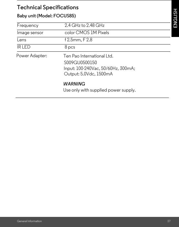 Image sensor color CMOS 1M PixelsBaby unit (Model: FOCUS85)S009GU0500150 Input: 100-240Vac, 50/60Hz, 300mA; General Information 27ENGLISHTechnical SpecificationsFrequency 2.4 GHz to 2.48 GHzLens f 2.5mm, F 2.8IR LED 8 pcsTen Pao International Ltd. Output: 5.0Vdc, 1500mA Power Adapter: WARNINGUse only with supplied power supply.