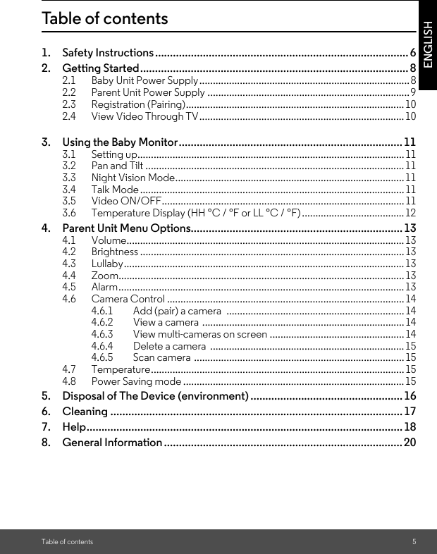 2.4       View Video Through TV............................................................................ 102.3       Registration (Pairing)................................................................................. 102.2       Parent Unit Power Supply ...........................................................................9Table of contents 5ENGLISHTable of contents1. Safety Instructions..................................................................................... 62. Getting Started.......................................................................................... 82.1 Baby Unit Power Supply..............................................................................83. Using the Baby Monitor........................................................................... 113.1 Setting up...................................................................................................113.2 Pan and Tilt ................................................................................................113.3 Night Vision Mode.....................................................................................113.4 Talk Mode ..................................................................................................113.5 Video ON/OFF..........................................................................................113.6 Temperature Display (HH °C / °F or LL °C / °F)...................................... 124. Parent Unit Menu Options....................................................................... 134.1 Volume.......................................................................................................134.2 Brightness .................................................................................................. 134.3 Lullaby........................................................................................................134.4 Zoom..........................................................................................................134.5 Alarm..........................................................................................................134.6 Camera Control ........................................................................................144.6.1 Add (pair) a camera  ..................................................................144.6.2 View a camera  ...........................................................................144.6.3 View multi-cameras on screen ..................................................144.6.4 Delete a camera  ........................................................................154.6.5 Scan camera ..............................................................................154.7 Temperature.............................................................................................. 154.8 Power Saving mode .................................................................................. 155. Disposal of The Device (environment) ................................................... 166. Cleaning .................................................................................................. 177. Help.......................................................................................................... 188. General Information ................................................................................ 20