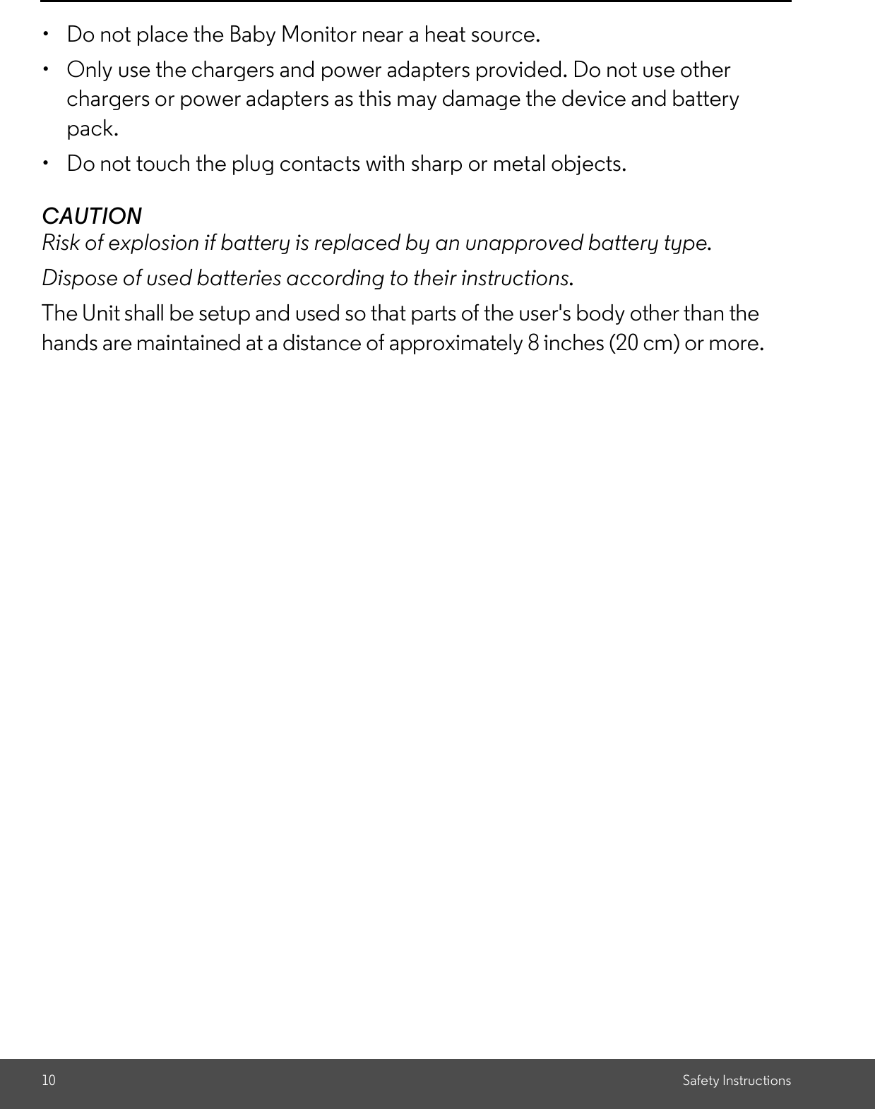 10 Safety Instructions  Do not place the Baby Monitor near a heat source.  Only use the chargers and power adapters provided. Do not use otherchargers or power adapters as this may damage the device and batterypack.  Do not touch the plug contacts with sharp or metal objects.CAUTIONRisk of explosion if battery is replaced by an unapproved battery type.Dispose of used batteries according to their instructions.The Unit shall be setup and used so that parts of the user&apos;s body other than thehands are maintained at a distance of approximately 8 inches (20 cm) or more.