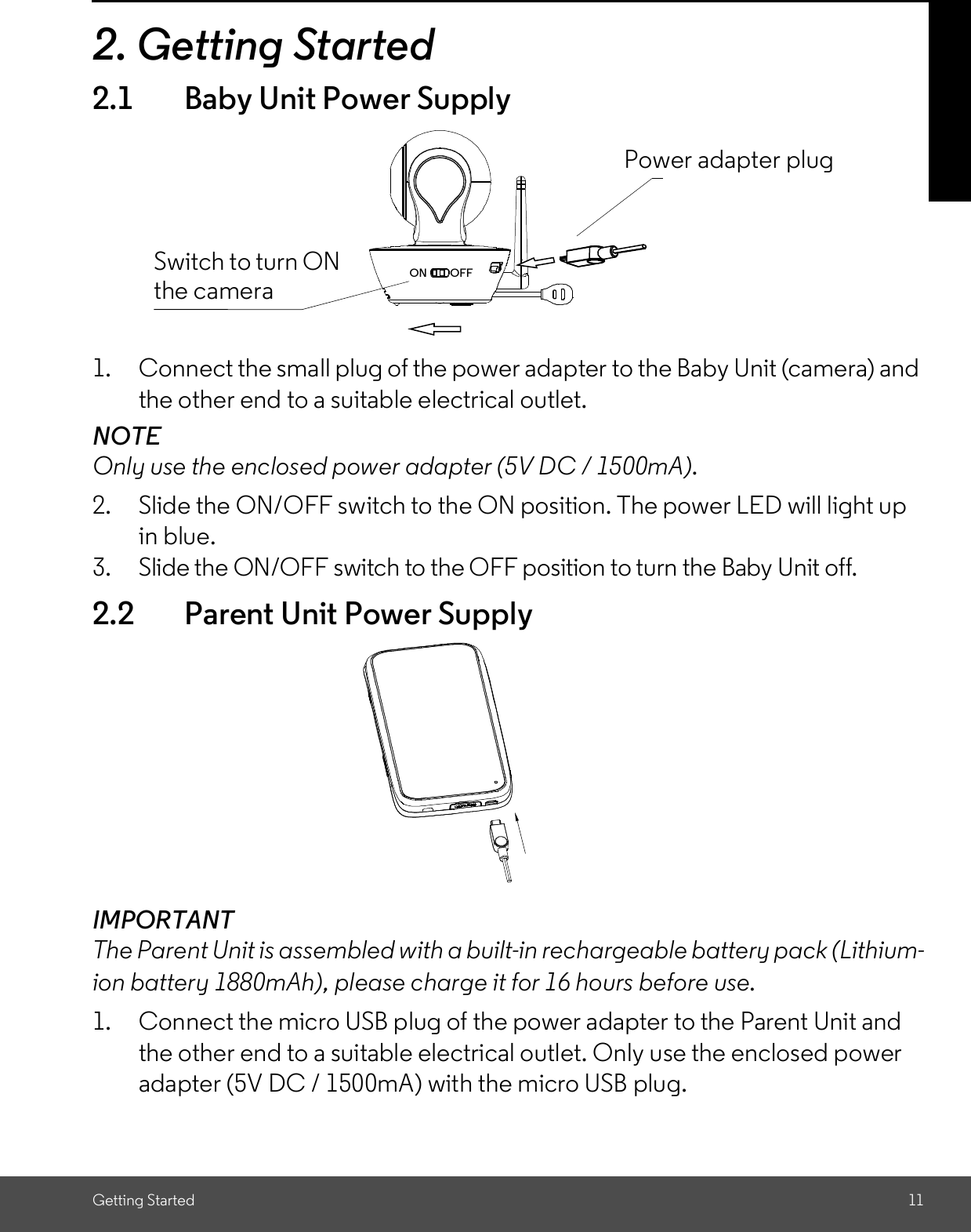 Getting Started 112. Getting Started2.1 Baby Unit Power Supply1. Connect the small plug of the power adapter to the Baby Unit (camera) andthe other end to a suitable electrical outlet.NOTEOnly use the enclosed power adapter (5V DC / 1500mA).2. Slide the ON/OFF switch to the ON position. The power LED will light upin blue.3. Slide the ON/OFF switch to the OFF position to turn the Baby Unit off.2.2 Parent Unit Power SupplyIMPORTANTThe Parent Unit is assembled with a built-in rechargeable battery pack (Lithium-ion battery 1880mAh), please charge it for 16 hours before use.1. Connect the micro USB plug of the power adapter to the Parent Unit andthe other end to a suitable electrical outlet. Only use the enclosed poweradapter (5V DC / 1500mA) with the micro USB plug.Switch to turn ONthe cameraPower adapter plug