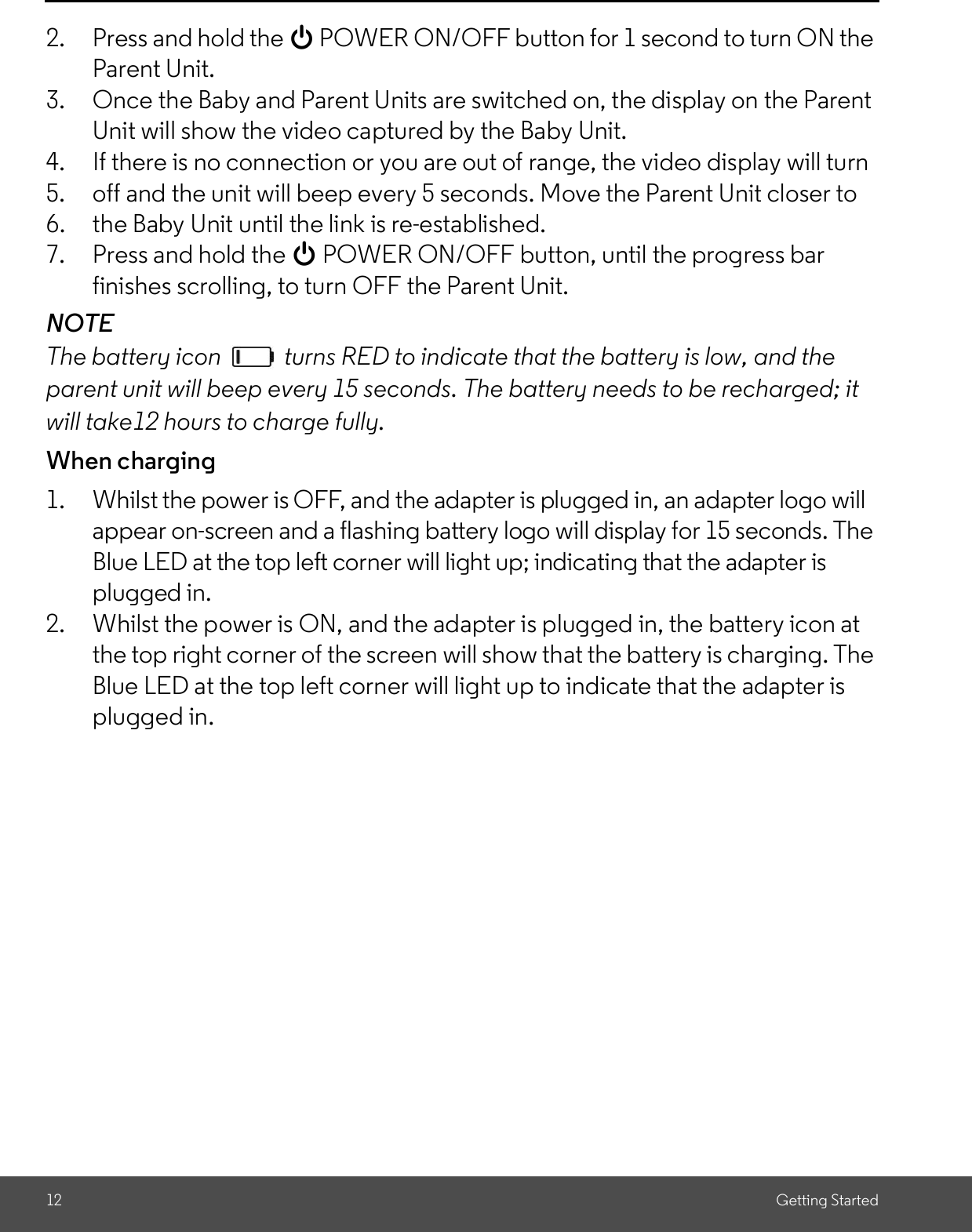 12 Getting Started2. Press and hold the 0 POWER ON/OFF button for 1 second to turn ON theParent Unit.3. Once the Baby and Parent Units are switched on, the display on the ParentUnit will show the video captured by the Baby Unit.4. If there is no connection or you are out of range, the video display will turn5. off and the unit will beep every 5 seconds. Move the Parent Unit closer to6. the Baby Unit until the link is re-established.7. Press and hold the 0 POWER ON/OFF button, until the progress barfinishes scrolling, to turn OFF the Parent Unit.NOTEThe battery icon   turns RED to indicate that the battery is low, and theparent unit will beep every 15 seconds. The battery needs to be recharged; itwill take12 hours to charge fully.When charging1. Whilst the power is OFF, and the adapter is plugged in, an adapter logo willappear on-screen and a flashing battery logo will display for 15 seconds. TheBlue LED at the top left corner will light up; indicating that the adapter isplugged in.2. Whilst the power is ON, and the adapter is plugged in, the battery icon atthe top right corner of the screen will show that the battery is charging. TheBlue LED at the top left corner will light up to indicate that the adapter isplugged in.