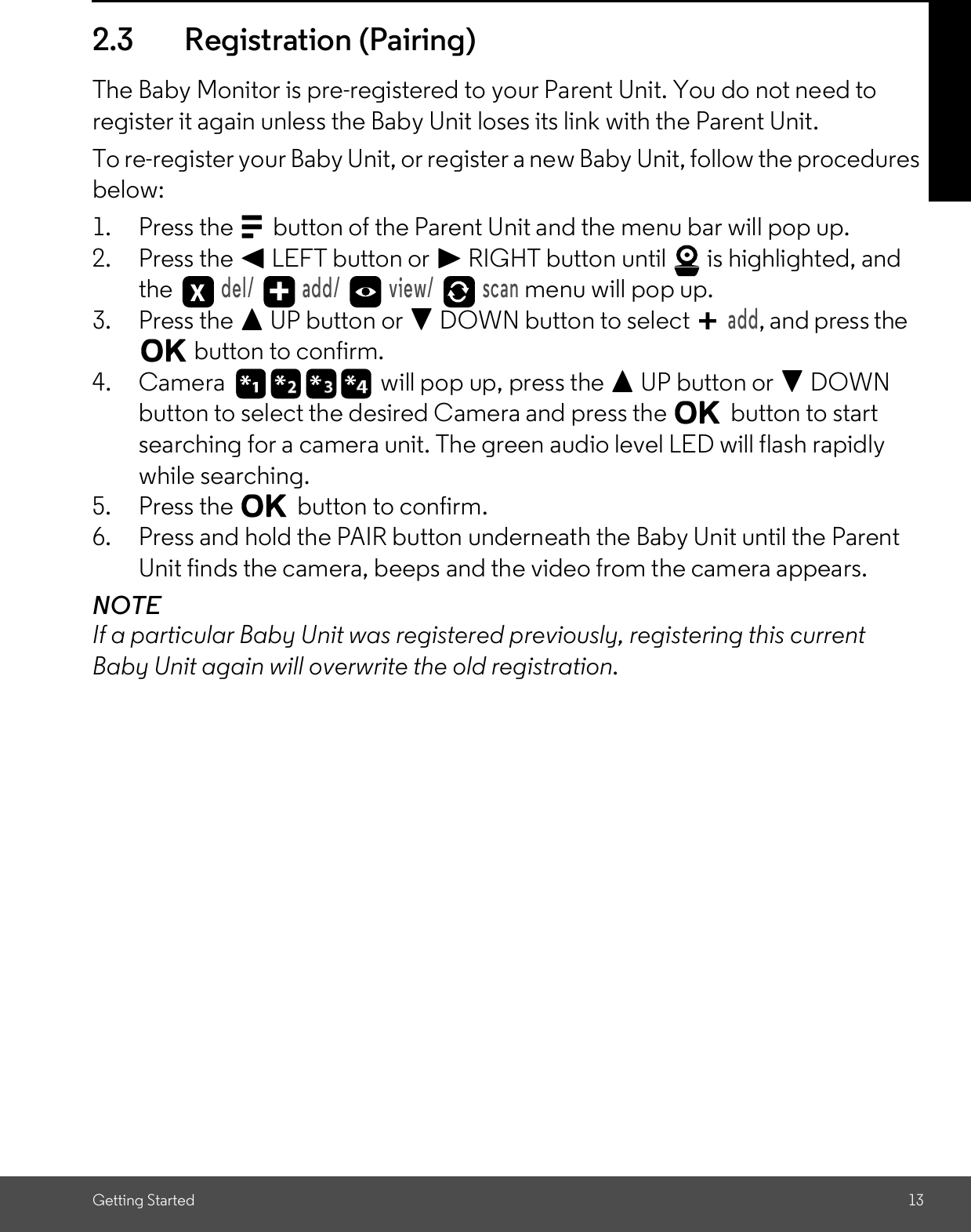 Getting Started 132.3 Registration (Pairing)The Baby Monitor is pre-registered to your Parent Unit. You do not need toregister it again unless the Baby Unit loses its link with the Parent Unit.To re-register your Baby Unit, or register a new Baby Unit, follow the proceduresbelow:1. Press the Mbutton of the Parent Unit and the menu bar will pop up.2. Press the &lt; LEFT button or &gt; RIGHT button until   is highlighted, andthe del/   add/   view/   scan menu will pop up.3. Press the + UP button or - DOWN button to selectadd, and press theO button to confirm.4. Camera will pop up, press the + UP button or - DOWNbutton to select the desired Camera and press the Obutton to startsearching for a camera unit. The green audio level LED will flash rapidlywhile searching.5. Press the Obutton to confirm.6. Press and hold the PAIR button underneath the Baby Unit until the ParentUnit finds the camera, beeps and the video from the camera appears.NOTEIf a particular Baby Unit was registered previously, registering this currentBaby Unit again will overwrite the old registration.+