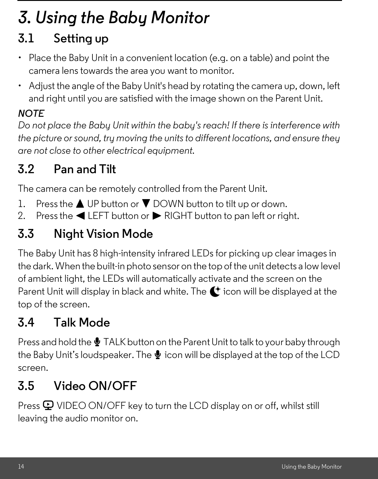 14 Using the Baby Monitor3. Using the Baby Monitor3.1 Setting up  Place the Baby Unit in a convenient location (e.g. on a table) and point thecamera lens towards the area you want to monitor.  Adjust the angle of the Baby Unit&apos;s head by rotating the camera up, down, leftand right until you are satisfied with the image shown on the Parent Unit.NOTEDo not place the Baby Unit within the baby&apos;s reach! If there is interference withthe picture or sound, try moving the units to different locations, and ensure theyare not close to other electrical equipment.3.2 Pan and TiltThe camera can be remotely controlled from the Parent Unit.1. Press the + UP button or - DOWN button to tilt up or down.2. Press the &lt; LEFT button or &gt; RIGHT button to pan left or right.3.3 Night Vision ModeThe Baby Unit has 8 high-intensity infrared LEDs for picking up clear images inthe dark. When the built-in photo sensor on the top of the unit detects a low levelof ambient light, the LEDs will automatically activate and the screen on theParent Unit will display in black and white. The   icon will be displayed at thetop of the screen.3.4 Talk ModePress and hold the TTALK button on the Parent Unit to talk to your baby throughthe Baby Units loudspeaker. The Ticon will be displayed at the top of the LCDscreen.3.5 Video ON/OFFPress V VIDEO ON/OFF key to turn the LCD display on or off, whilst stillleaving the audio monitor on.