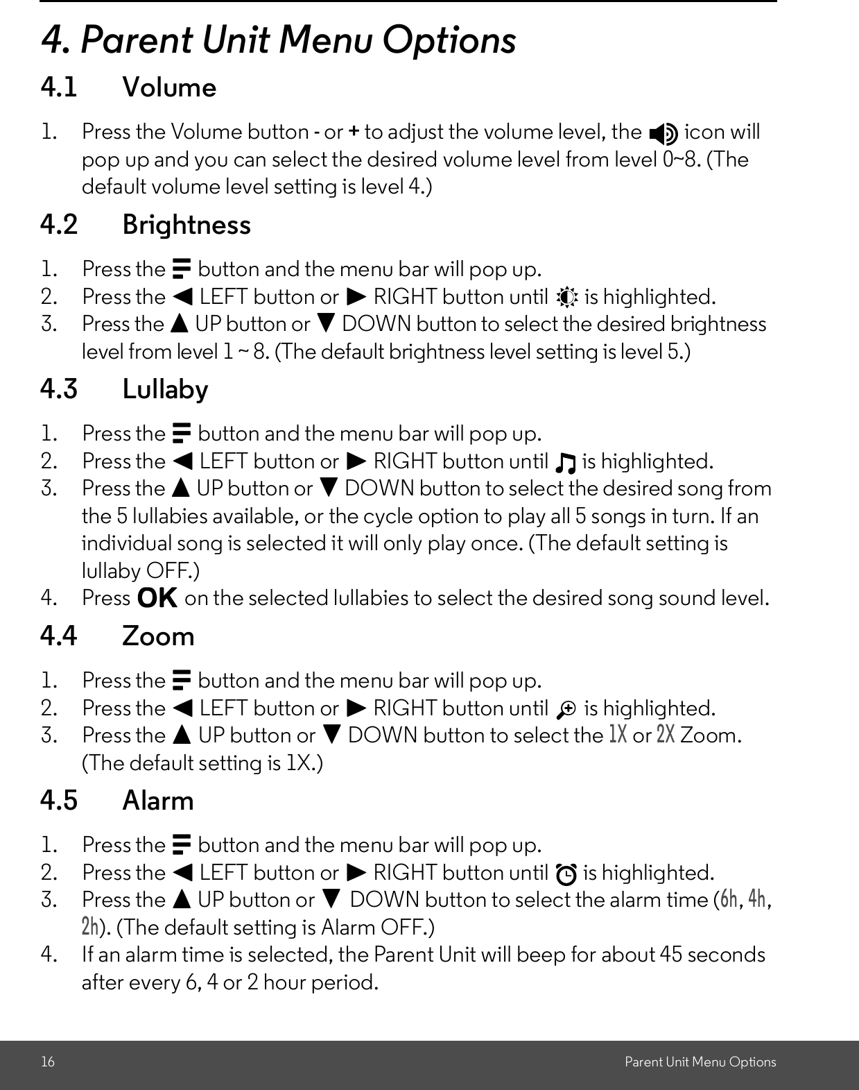 16 Parent Unit Menu Options4. Parent Unit Menu Options4.1 Volume1. Press the Volume button - or + to adjust the volume level, the   icon willpop up and you can select the desired volume level from level 0~8. (Thedefault volume level setting is level 4.)4.2 Brightness1. Press the M button and the menu bar will pop up.2. Press the &lt; LEFT button or &gt; RIGHT button until   is highlighted.3. Press the + UP button or - DOWN button to select the desired brightnesslevel from level 1 ~ 8. (The default brightness level setting is level 5.)4.3 Lullaby1. Press the M button and the menu bar will pop up.2. Press the &lt; LEFT button or &gt; RIGHT button until   is highlighted.3. Press the + UP button or - DOWN button to select the desired song fromthe 5 lullabies available, or the cycle option to play all 5 songs in turn. If anindividual song is selected it will only play once. (The default setting islullaby OFF.)4. Press O on the selected lullabies to select the desired song sound level.4.4 Zoom1. Press the M button and the menu bar will pop up.2. Press the &lt; LEFT button or &gt; RIGHT button until is highlighted.3. Press the + UP button or - DOWN button to select the1X or2X Zoom.(The default setting is 1X.)4.5 Alarm1. Press the M button and the menu bar will pop up.2. Press the &lt; LEFT button or &gt; RIGHT button until   is highlighted.3. Press the + UP button or -DOWN button to select the alarm time (6h,4h,2h). (The default setting is Alarm OFF.)4. If an alarm time is selected, the Parent Unit will beep for about 45 secondsafter every 6, 4 or 2 hour period.