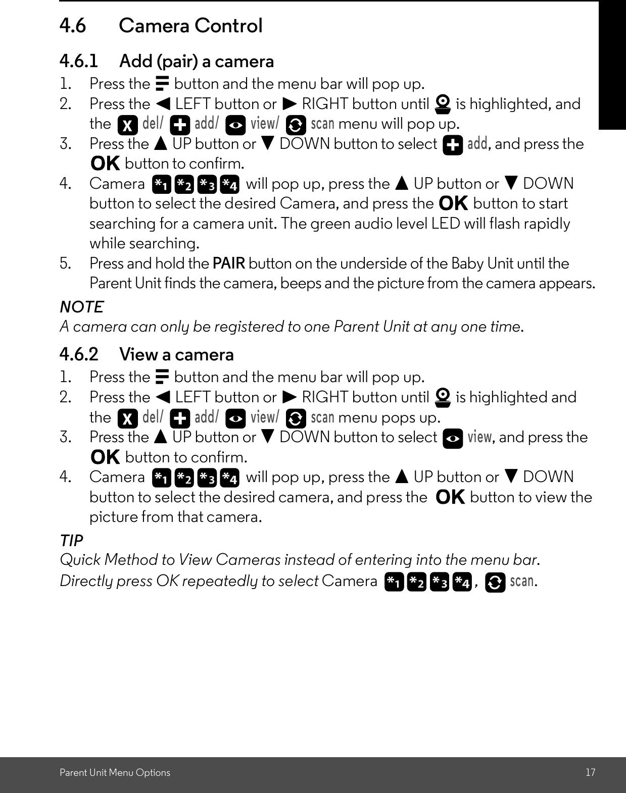 Parent Unit Menu Options 174.6 Camera Control4.6.1 Add (pair) a camera1. Press the M button and the menu bar will pop up.2. Press the &lt; LEFT button or &gt; RIGHT button until   is highlighted, andthe del/   add/   view/   scan menu will pop up.3. Press the + UP button or - DOWN button to select add, and press theO button to confirm.4. Camera   will pop up, press the + UP button or - DOWNbutton to select the desired Camera, and press the O button to startsearching for a camera unit. The green audio level LED will flash rapidlywhile searching.5. Press and hold the PAIR button on the underside of the Baby Unit until theParent Unit finds the camera, beeps and the picture from the camera appears.NOTEA camera can only be registered to one Parent Unit at any one time.4.6.2 View a camera1. Press the M button and the menu bar will pop up.2. Press the &lt; LEFT button or &gt; RIGHT button until   is highlighted andthe del/   add/   view/   scan menu pops up.3. Press the + UP button or - DOWN button to select view, and press theO button to confirm.4. Camera   will pop up, press the + UP button or - DOWNbutton to select the desired camera, and press the O button to view thepicture from that camera.TIPQuick Method to View Cameras instead of entering into the menu bar.Directly press OK repeatedly to select Camera , scan.