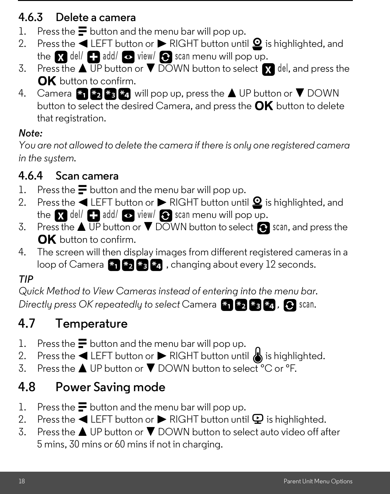 18 Parent Unit Menu Options4.6.3 Delete a camera1. Press the M button and the menu bar will pop up.2. Press the &lt; LEFT button or &gt; RIGHT button until   is highlighted, andthe del/   add/   view/   scan menu will pop up.3. Press the + UP button or - DOWN button to select del, and press theO button to confirm.4. Camera   will pop up, press the + UP button or - DOWNbutton to select the desired Camera, and press the O button to deletethat registration.Note:You are not allowed to delete the camera if there is only one registered camerain the system.4.6.4 Scan camera1. Press the M button and the menu bar will pop up.2. Press the &lt; LEFT button or &gt; RIGHT button until   is highlighted, andthe del/   add/   view/   scan menu will pop up.3. Press the + UP button or - DOWN button to select scan, and press theO button to confirm.4. The screen will then display images from different registered cameras in aloop of Camera , changing about every 12 seconds.TIPQuick Method to View Cameras instead of entering into the menu bar.Directly press OK repeatedly to select Camera , scan.4.7 Temperature1. Press the M button and the menu bar will pop up.2. Press the &lt; LEFT button or &gt; RIGHT button until   is highlighted.3. Press the + UP button or - DOWN button to select °C or °F.4.8 Power Saving mode1. Press the M button and the menu bar will pop up.2. Press the &lt; LEFT button or &gt; RIGHT button until V is highlighted.3. Press the + UP button or - DOWN button to select auto video off after5 mins, 30 mins or 60 mins if not in charging.