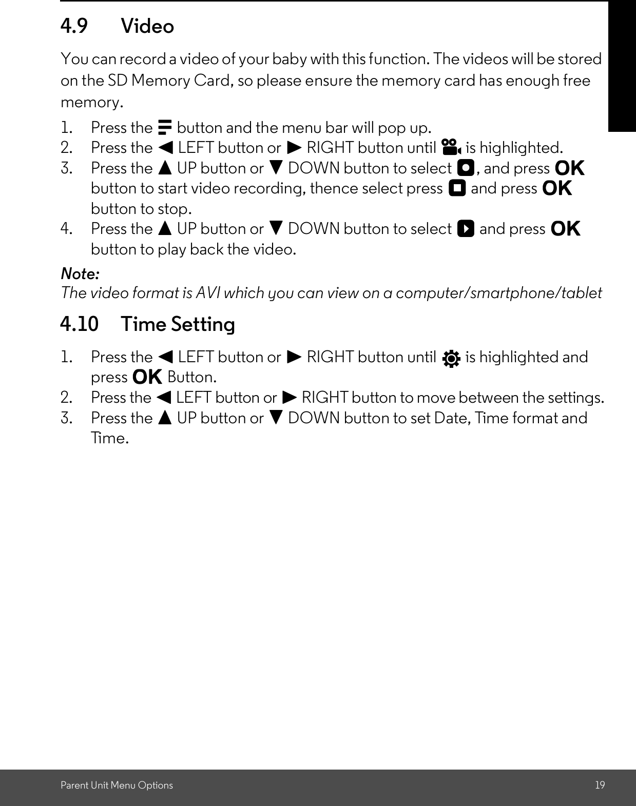 Parent Unit Menu Options 194.9 VideoYou can record a video of your baby with this function. The videos will be storedon the SD Memory Card, so please ensure the memory card has enough freememory.1. Press the M button and the menu bar will pop up.2. Press the &lt; LEFT button or &gt; RIGHT button until   is highlighted.3. Press the + UP button or - DOWN button to select  , and press Obutton to start video recording, thence select press   and press Obutton to stop.4. Press the + UP button or - DOWN button to select   and press Obutton to play back the video.Note:The video format is AVI which you can view on a computer/smartphone/tablet4.10 Time Setting1. Press the &lt; LEFT button or &gt; RIGHT button until   is highlighted andpress O Button.2. Press the &lt; LEFT button or &gt; RIGHT button to move between the settings.3. Press the + UP button or - DOWN button to set Date, Time format andTime.