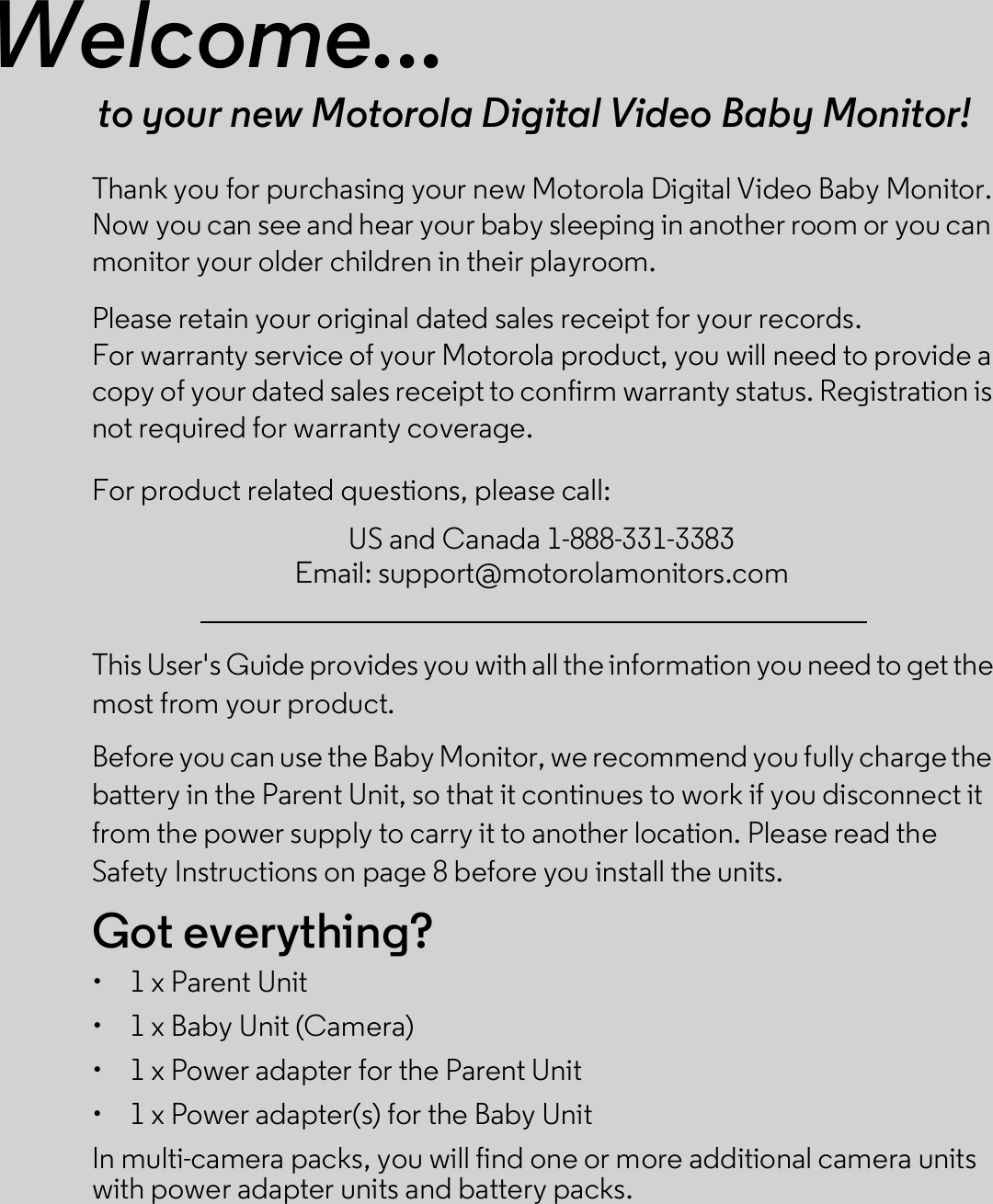 Welcome...to your new Motorola Digital Video Baby Monitor!Thank you for purchasing your new Motorola Digital Video Baby Monitor.Now you can see and hear your baby sleeping in another room or you canmonitor your older children in their playroom.Please retain your original dated sales receipt for your records.For warranty service of your Motorola product, you will need to provide acopy of your dated sales receipt to confirm warranty status. Registration isnot required for warranty coverage.For product related questions, please call:This User&apos;s Guide provides you with all the information you need to get themost from your product.Before you can use the Baby Monitor, we recommend you fully charge thebattery in the Parent Unit, so that it continues to work if you disconnect itfrom the power supply to carry it to another location. Please read theSafety Instructions on page 8 before you install the units.Got everything?  1 x Parent Unit  1 x Baby Unit (Camera)  1 x Power adapter for the Parent Unit  1 x Power adapter(s) for the Baby UnitIn multi-camera packs, you will find one or more additional camera unitswith power adapter units and battery packs.US and Canada 1-888-331-3383Email: support@motorolamonitors.com