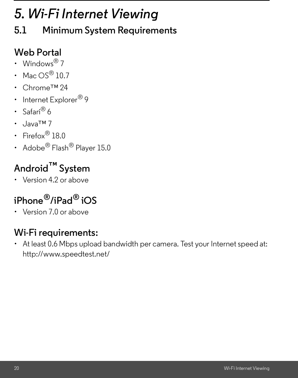 20 Wi-Fi Internet Viewing5. Wi-Fi Internet Viewing5.1 Minimum System RequirementsWeb Portal Windows® 7  Mac OS® 10.7  Chrome 24  Internet Explorer® 9 Safari® 6  Java 7 Firefox® 18.0 Adobe® Flash® Player 15.0Android System  Version 4.2 or aboveiPhone®/iPad® iOS  Version 7.0 or aboveWi-Fi requirements:  At least 0.6 Mbps upload bandwidth per camera. Test your Internet speed at:http://www.speedtest.net/