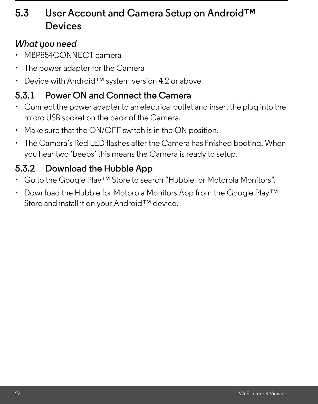 22 Wi-Fi Internet Viewing5.3 User Account and Camera Setup on AndroidDevicesWhat you need  MBP854CONNECT camera  The power adapter for the Camera  Device with Android system version 4.2 or above5.3.1 Power ON and Connect the Camera  Connect the power adapter to an electrical outlet and insert the plug into themicro USB socket on the back of the Camera.  Make sure that the ON/OFF switch is in the ON position.  The Cameras Red LED flashes after the Camera has finished booting. Whenyou hear two beeps this means the Camera is ready to setup.5.3.2 Download the Hubble App  Go to the Google Play Store to search Hubble for Motorola Monitors.  Download the Hubble for Motorola Monitors App from the Google PlayStore and install it on your Android device.