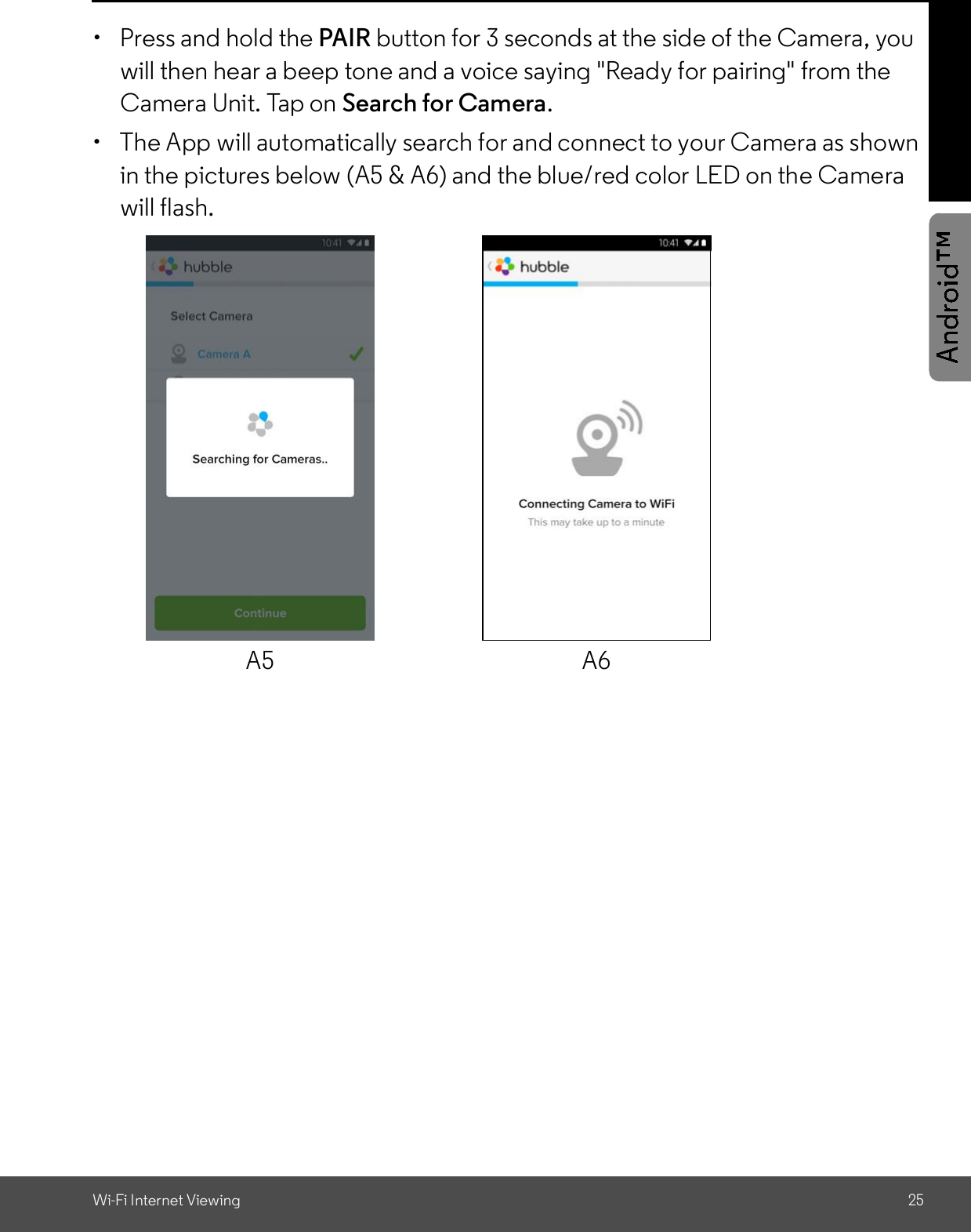 Wi-Fi Internet Viewing 25  Press and hold the PAIR button for 3 seconds at the side of the Camera, youwill then hear a beep tone and a voice saying &quot;Ready for pairing&quot; from theCamera Unit. Tap on Search for Camera.  The App will automatically search for and connect to your Camera as shownin the pictures below (A5 &amp; A6) and the blue/red color LED on the Camerawill flash.A5 A6