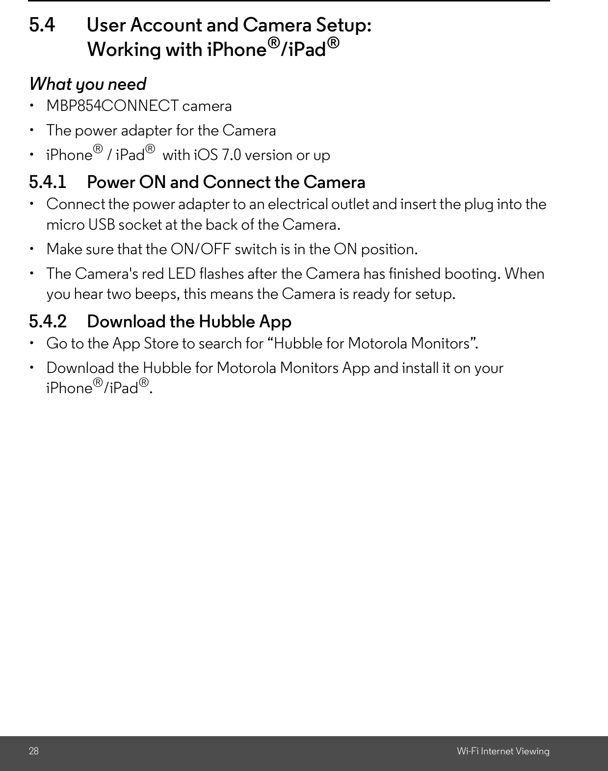 28 Wi-Fi Internet Viewing5.4 User Account and Camera Setup:Working with iPhone®/iPad®What you need  MBP854CONNECT camera  The power adapter for the Camera iPhone® / iPad®  with iOS 7.0 version or up5.4.1 Power ON and Connect the Camera  Connect the power adapter to an electrical outlet and insert the plug into themicro USB socket at the back of the Camera.  Make sure that the ON/OFF switch is in the ON position.  The Camera&apos;s red LED flashes after the Camera has finished booting. Whenyou hear two beeps, this means the Camera is ready for setup.5.4.2 Download the Hubble App  Go to the App Store to search for Hubble for Motorola Monitors.  Download the Hubble for Motorola Monitors App and install it on youriPhone®/iPad®.