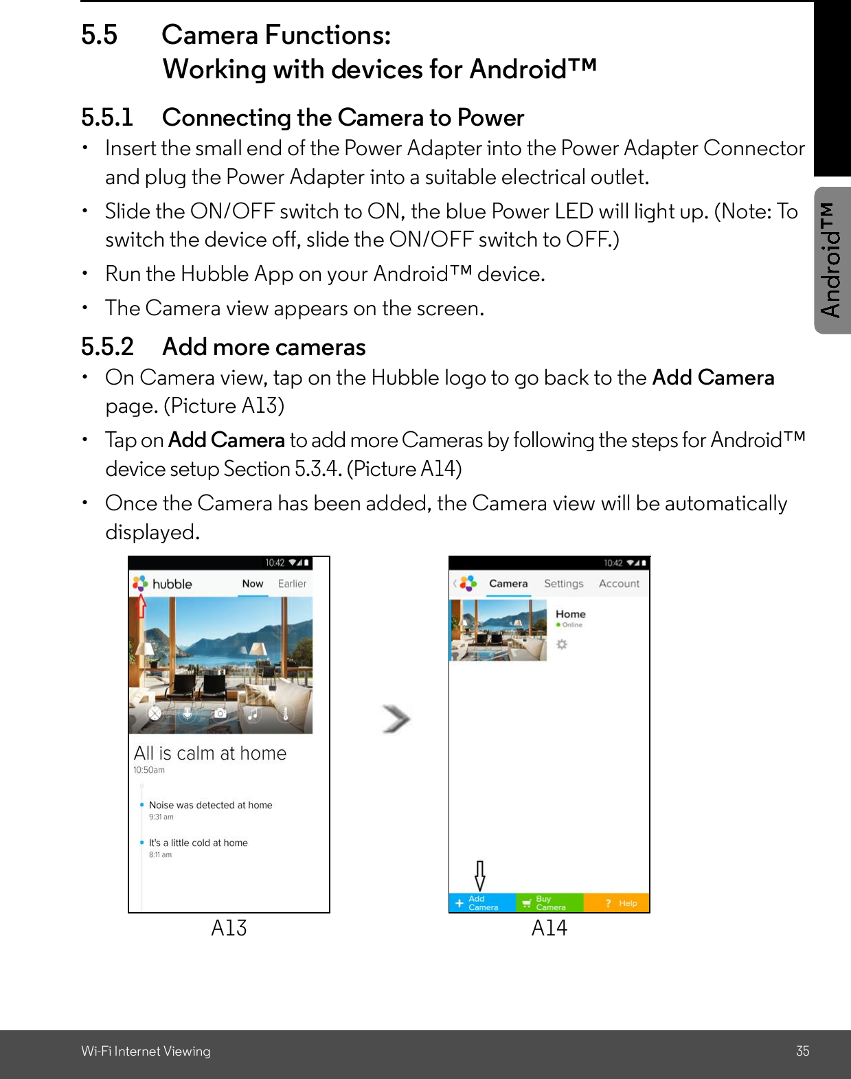 Wi-Fi Internet Viewing 355.5 Camera Functions:Working with devices for Android5.5.1 Connecting the Camera to Power  Insert the small end of the Power Adapter into the Power Adapter Connectorand plug the Power Adapter into a suitable electrical outlet.  Slide the ON/OFF switch to ON, the blue Power LED will light up. (Note: Toswitch the device off, slide the ON/OFF switch to OFF.)  Run the Hubble App on your Android device.  The Camera view appears on the screen.5.5.2 Add more cameras  On Camera view, tap on the Hubble logo to go back to the Add Camerapage. (Picture A13)  Tap on Add Camera to add more Cameras by following the steps for Androiddevice setup Section 5.3.4. (Picture A14)  Once the Camera has been added, the Camera view will be automaticallydisplayed.A13 A14