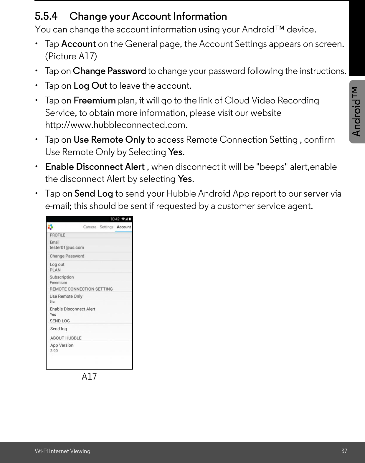 Wi-Fi Internet Viewing 375.5.4 Change your Account InformationYou can change the account information using your Android device. Tap Account on the General page, the Account Settings appears on screen.(Picture A17)  Tap on Change Password to change your password following the instructions.  Tap on Log Out to leave the account.  Tap on Freemium plan, it will go to the link of Cloud Video RecordingService, to obtain more information, please visit our websitehttp://www.hubbleconnected.com.  Tap on Use Remote Only to access Remote Connection Setting , confirmUse Remote Only by Selecting Yes.Enable Disconnect Alert , when disconnect it will be &quot;beeps&quot; alert,enablethe disconnect Alert by selecting Yes.  Tap on Send Log to send your Hubble Android App report to our server viae-mail; this should be sent if requested by a customer service agent.A17