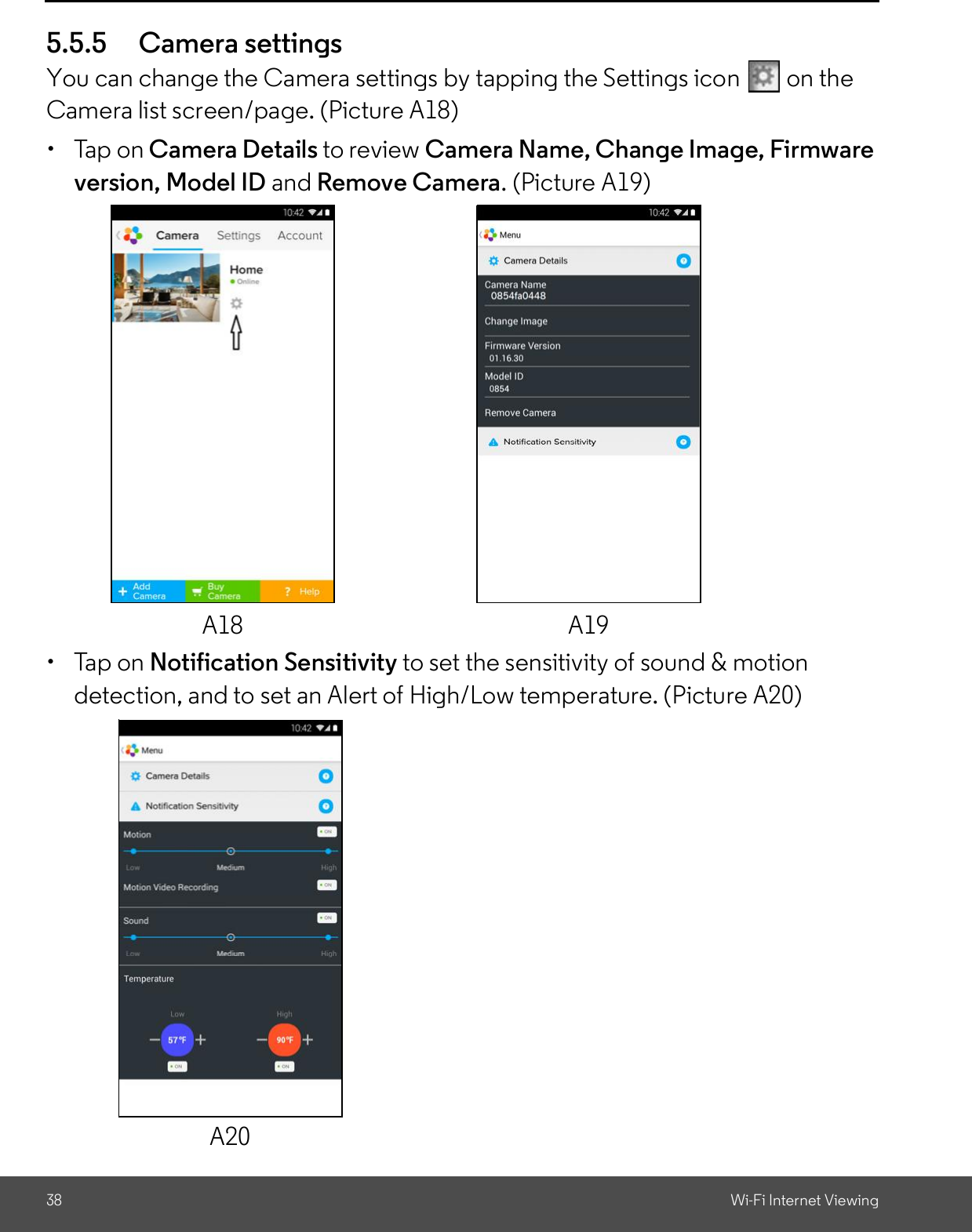 38 Wi-Fi Internet Viewing5.5.5 Camera settingsYou can change the Camera settings by tapping the Settings icon   on theCamera list screen/page. (Picture A18)  Tap on Camera Details to review Camera Name, Change Image, Firmwareversion, Model ID and Remove Camera. (Picture A19)  Tap on Notification Sensitivity to set the sensitivity of sound &amp; motiondetection, and to set an Alert of High/Low temperature. (Picture A20)A18 A19A20