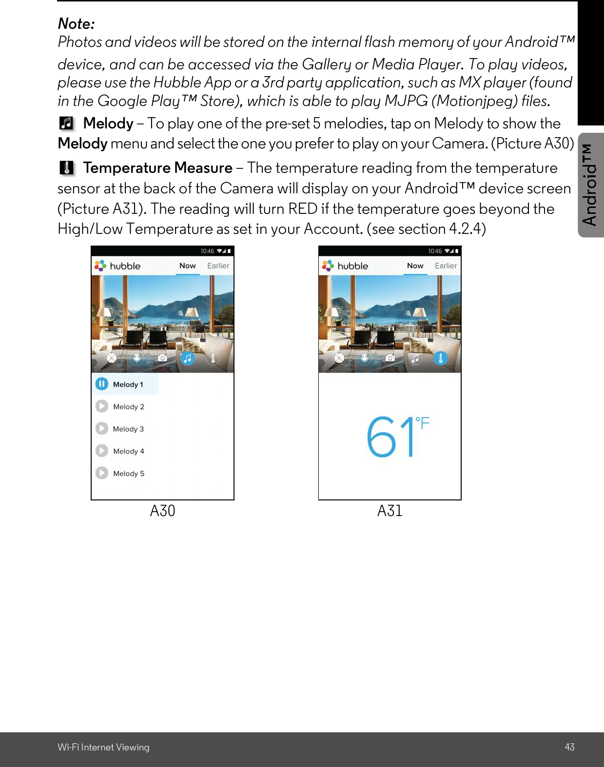 Wi-Fi Internet Viewing 43Note:Photos and videos will be stored on the internal flash memory of your Androiddevice, and can be accessed via the Gallery or Media Player. To play videos,please use the Hubble App or a 3rd party application, such as MX player (foundin the Google Play Store), which is able to play MJPG (Motionjpeg) files.Melody To play one of the pre-set 5 melodies, tap on Melody to show theMelody menu and select the one you prefer to play on your Camera. (Picture A30)Temperature Measure The temperature reading from the temperaturesensor at the back of the Camera will display on your Android device screen(Picture A31). The reading will turn RED if the temperature goes beyond theHigh/Low Temperature as set in your Account. (see section 4.2.4)A30 A31