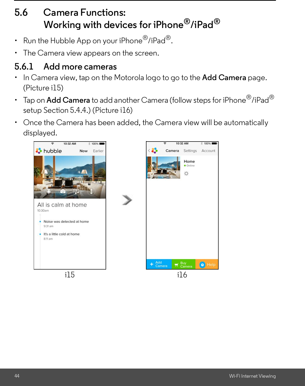 44 Wi-Fi Internet Viewing5.6 Camera Functions:Working with devices for iPhone®/iPad®  Run the Hubble App on your iPhone®/iPad®.  The Camera view appears on the screen.5.6.1 Add more cameras  In Camera view, tap on the Motorola logo to go to the Add Camera page.(Picture i15)  Tap on Add Camera to add another Camera (follow steps for iPhone®/iPad®setup Section 5.4.4.) (Picture i16)  Once the Camera has been added, the Camera view will be automaticallydisplayed.i15 i16