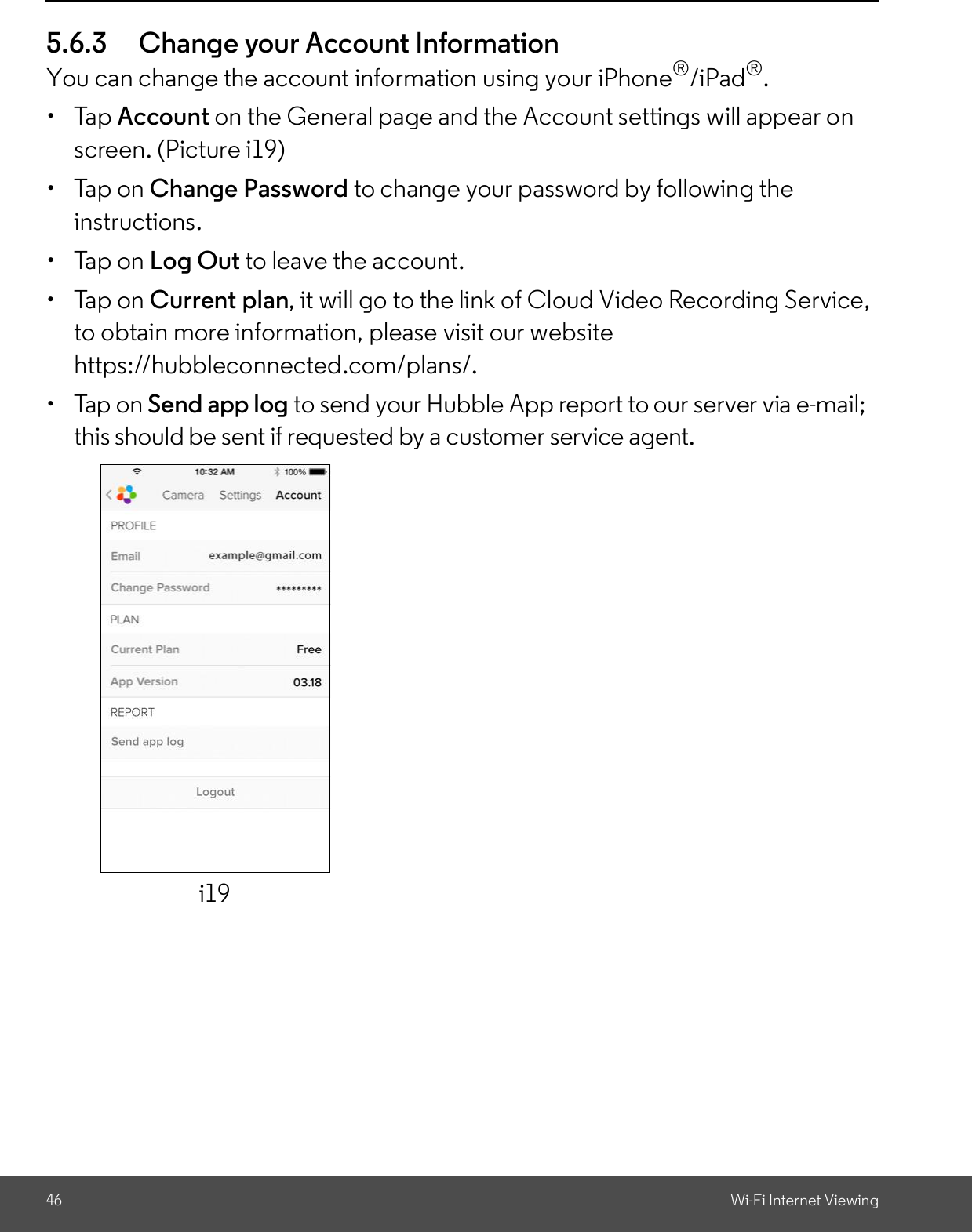 46 Wi-Fi Internet Viewing5.6.3 Change your Account InformationYou can change the account information using your iPhone®/iPad®. Tap Account on the General page and the Account settings will appear onscreen. (Picture i19)  Tap on Change Password to change your password by following theinstructions.  Tap on Log Out to leave the account.  Tap on Current plan, it will go to the link of Cloud Video Recording Service,to obtain more information, please visit our websitehttps://hubbleconnected.com/plans/.  Tap on Send app log to send your Hubble App report to our server via e-mail;this should be sent if requested by a customer service agent.i19