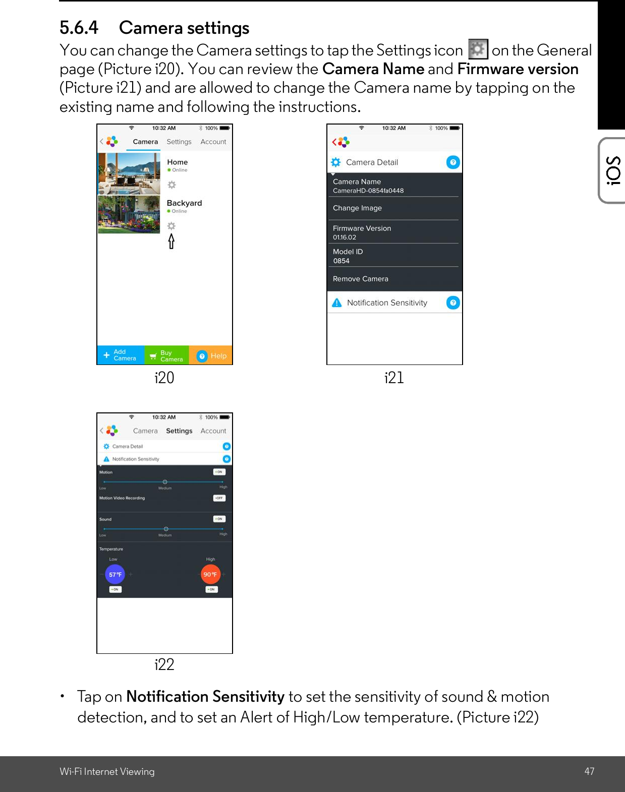 Wi-Fi Internet Viewing 475.6.4 Camera settingsYou can change the Camera settings to tap the Settings icon   on the Generalpage (Picture i20). You can review the Camera Name and Firmware version(Picture i21) and are allowed to change the Camera name by tapping on theexisting name and following the instructions.  Tap on Notification Sensitivity to set the sensitivity of sound &amp; motiondetection, and to set an Alert of High/Low temperature. (Picture i22)i20 i21i22