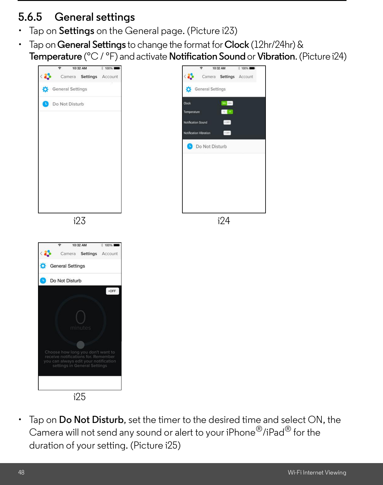 48 Wi-Fi Internet Viewing5.6.5 General settings  Tap on Settings on the General page. (Picture i23)Tap on General Settings to change the format for Clock (12hr/24hr) &amp;Temperature (°C / °F) and activate Notification Sound or Vibration. (Picture i24)  Tap on Do Not Disturb, set the timer to the desired time and select ON, theCamera will not send any sound or alert to your iPhone®/iPad® for theduration of your setting. (Picture i25)i23 i24i25