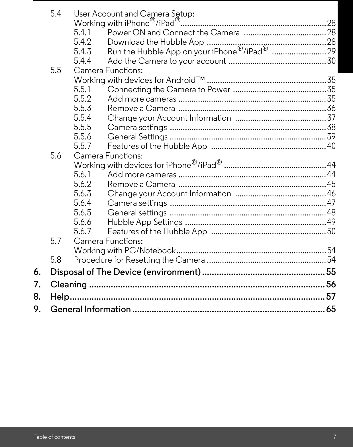 Table of contents 75.4 User Account and Camera Setup:Working with iPhone®/iPad®................................................................... 285.4.1 Power ON and Connect the Camera  ...................................... 285.4.2 Download the Hubble App .......................................................285.4.3 Run the Hubble App on your iPhone®/iPad® ......................... 295.4.4 Add the Camera to your account ............................................. 305.5 Camera Functions:Working with devices for Android.......................................................355.5.1 Connecting the Camera to Power ...........................................355.5.2 Add more cameras .................................................................... 355.5.3 Remove a Camera ....................................................................365.5.4 Change your Account Information  ..........................................375.5.5 Camera settings ........................................................................ 385.5.6 General Settings ........................................................................ 395.5.7 Features of the Hubble App  ..................................................... 405.6 Camera Functions:Working with devices for iPhone®/iPad®............................................... 445.6.1 Add more cameras .................................................................... 445.6.2 Remove a Camera ....................................................................455.6.3 Change your Account Information  ..........................................465.6.4 Camera settings ........................................................................ 475.6.5 General settings ........................................................................ 485.6.6 Hubble App Settings .................................................................495.6.7 Features of the Hubble App  ..................................................... 505.7 Camera Functions:Working with PC/Notebook..................................................................... 545.8 Procedure for Resetting the Camera .......................................................546. Disposal of The Device (environment) ...................................................557. Cleaning .................................................................................................. 568. Help.......................................................................................................... 579. General Information ................................................................................ 65