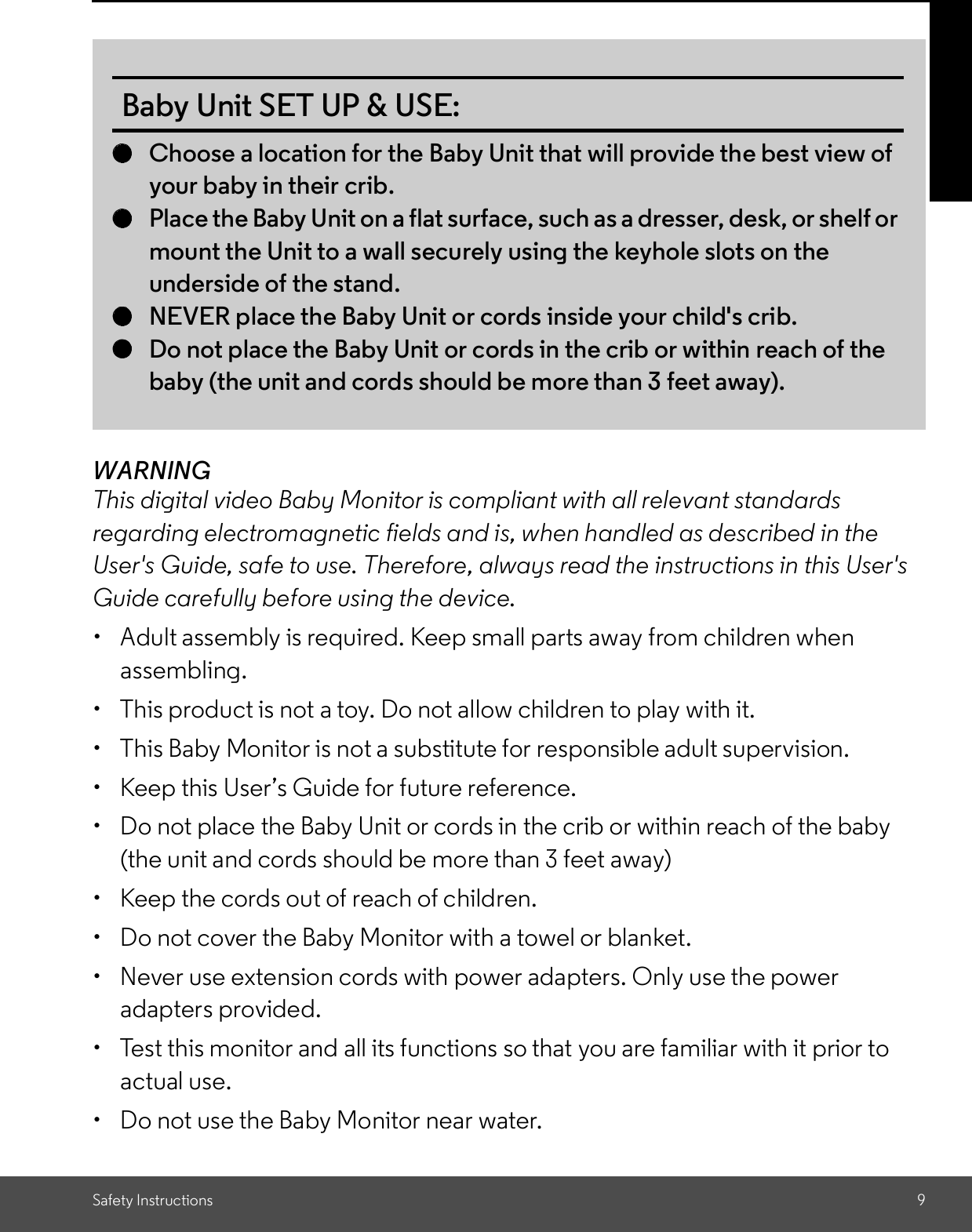 Safety Instructions 9WARNINGThis digital video Baby Monitor is compliant with all relevant standardsregarding electromagnetic fields and is, when handled as described in theUser&apos;s Guide, safe to use. Therefore, always read the instructions in this User&apos;sGuide carefully before using the device.  Adult assembly is required. Keep small parts away from children whenassembling.  This product is not a toy. Do not allow children to play with it.  This Baby Monitor is not a substitute for responsible adult supervision.  Keep this Users Guide for future reference.  Do not place the Baby Unit or cords in the crib or within reach of the baby(the unit and cords should be more than 3 feet away)  Keep the cords out of reach of children.  Do not cover the Baby Monitor with a towel or blanket.  Never use extension cords with power adapters. Only use the poweradapters provided.  Test this monitor and all its functions so that you are familiar with it prior toactual use.  Do not use the Baby Monitor near water.Baby Unit SET UP &amp; USE:Choose a location for the Baby Unit that will provide the best view ofyour baby in their crib.Place the Baby Unit on a flat surface, such as a dresser, desk, or shelf ormount the Unit to a wall securely using the keyhole slots on theunderside of the stand.NEVER place the Baby Unit or cords inside your child&apos;s crib.Do not place the Baby Unit or cords in the crib or within reach of thebaby (the unit and cords should be more than 3 feet away).