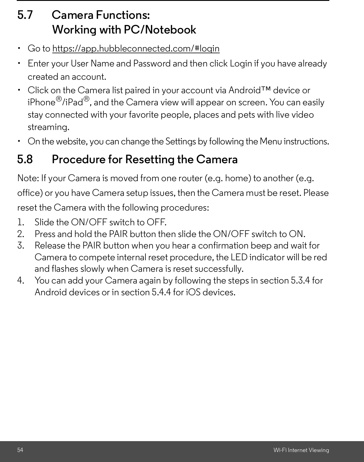 54 Wi-Fi Internet Viewing5.7 Camera Functions:Working with PC/Notebook  Go to https://app.hubbleconnected.com/#login  Enter your User Name and Password and then click Login if you have alreadycreated an account.  Click on the Camera list paired in your account via Android device oriPhone®/iPad®, and the Camera view will appear on screen. You can easilystay connected with your favorite people, places and pets with live videostreaming.  On the website, you can change the Settings by following the Menu instructions.5.8 Procedure for Resetting the CameraNote: If your Camera is moved from one router (e.g. home) to another (e.g.office) or you have Camera setup issues, then the Camera must be reset. Pleasereset the Camera with the following procedures:1. Slide the ON/OFF switch to OFF.2. Press and hold the PAIR button then slide the ON/OFF switch to ON.3. Release the PAIR button when you hear a confirmation beep and wait forCamera to compete internal reset procedure, the LED indicator will be redand flashes slowly when Camera is reset successfully.4. You can add your Camera again by following the steps in section 5.3.4 forAndroid devices or in section 5.4.4 for iOS devices.