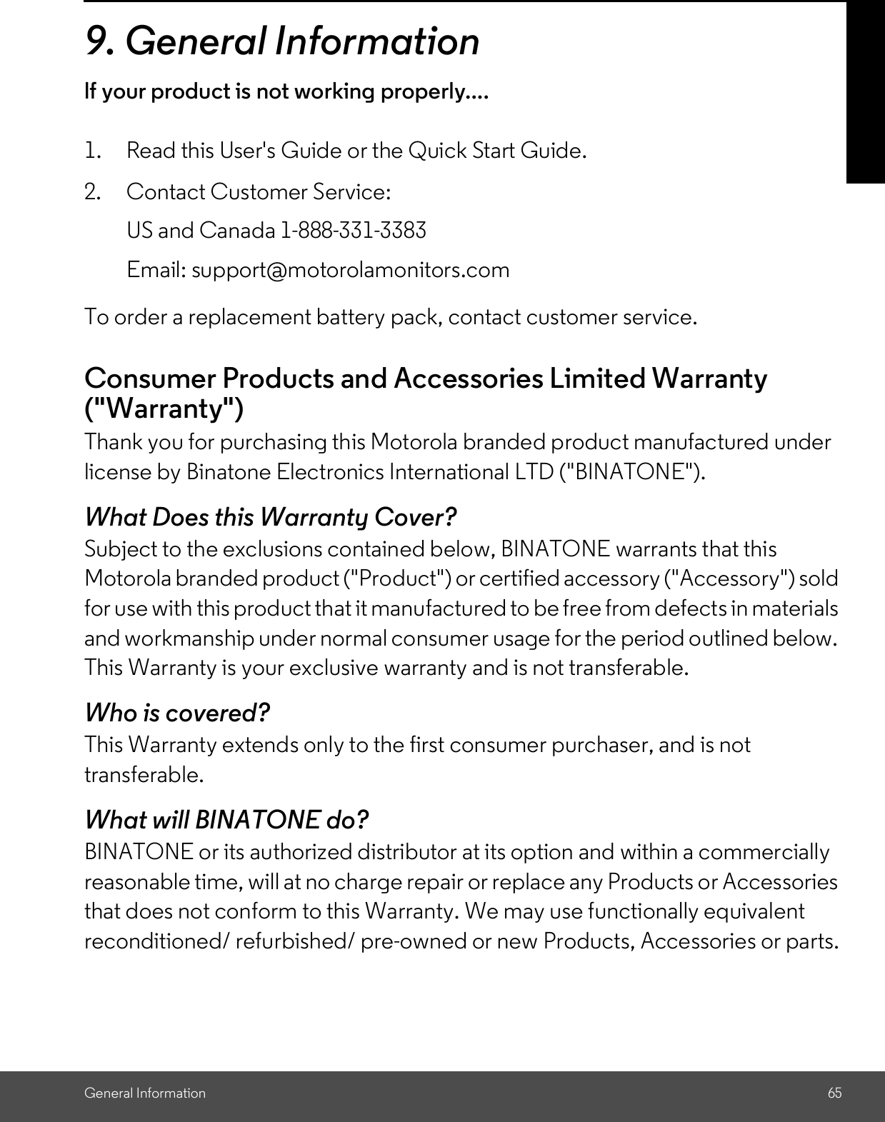 General Information 659. General Informationlf your product is not working properly....1. Read this User&apos;s Guide or the Quick Start Guide.2. Contact Customer Service:To order a replacement battery pack, contact customer service.Consumer Products and Accessories Limited Warranty(&quot;Warranty&quot;)Thank you for purchasing this Motorola branded product manufactured underlicense by Binatone Electronics International LTD (&quot;BINATONE&quot;).What Does this Warranty Cover?Subject to the exclusions contained below, BINATONE warrants that thisMotorola branded product (&quot;Product&quot;) or certified accessory (&quot;Accessory&quot;) soldfor use with this product that it manufactured to be free from defects in materialsand workmanship under normal consumer usage for the period outlined below.This Warranty is your exclusive warranty and is not transferable.Who is covered?This Warranty extends only to the first consumer purchaser, and is nottransferable.What will BINATONE do?BINATONE or its authorized distributor at its option and within a commerciallyreasonable time, will at no charge repair or replace any Products or Accessoriesthat does not conform to this Warranty. We may use functionally equivalentreconditioned/ refurbished/ pre-owned or new Products, Accessories or parts.US and Canada 1-888-331-3383Email: support@motorolamonitors.com