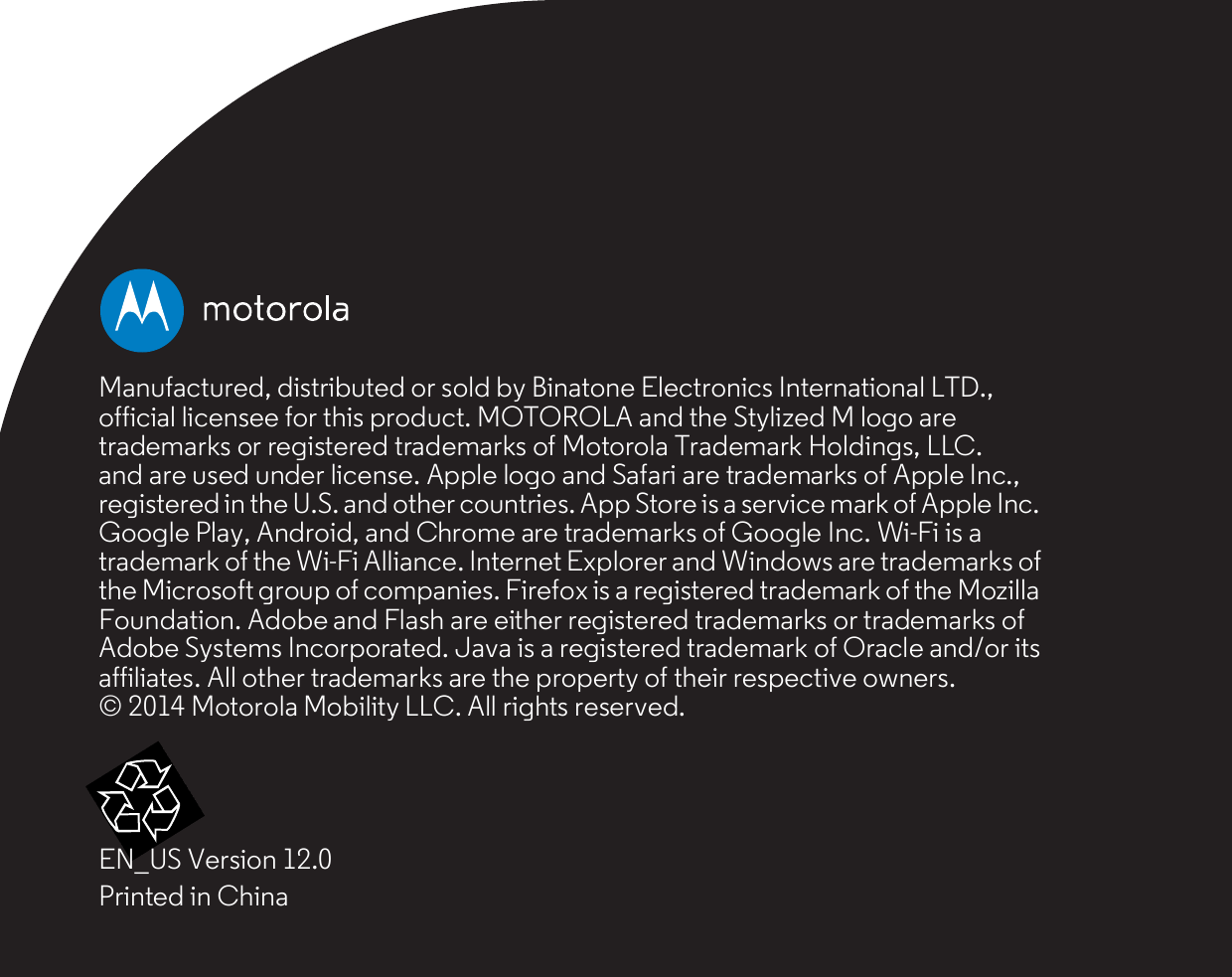 Manufactured, distributed or sold by Binatone Electronics International LTD.,official licensee for this product. MOTOROLA and the Stylized M logo aretrademarks or registered trademarks of Motorola Trademark Holdings, LLC.and are used under license. Apple logo and Safari are trademarks of Apple Inc.,registered in the U.S. and other countries. App Store is a service mark of Apple Inc.Google Play, Android, and Chrome are trademarks of Google Inc. Wi-Fi is atrademark of the Wi-Fi Alliance. Internet Explorer and Windows are trademarks ofthe Microsoft group of companies. Firefox is a registered trademark of the MozillaFoundation. Adobe and Flash are either registered trademarks or trademarks ofAdobe Systems Incorporated. Java is a registered trademark of Oracle and/or itsaffiliates. All other trademarks are the property of their respective owners.© 2014 Motorola Mobility LLC. All rights reserved.EN_US Version 12.0Printed in China