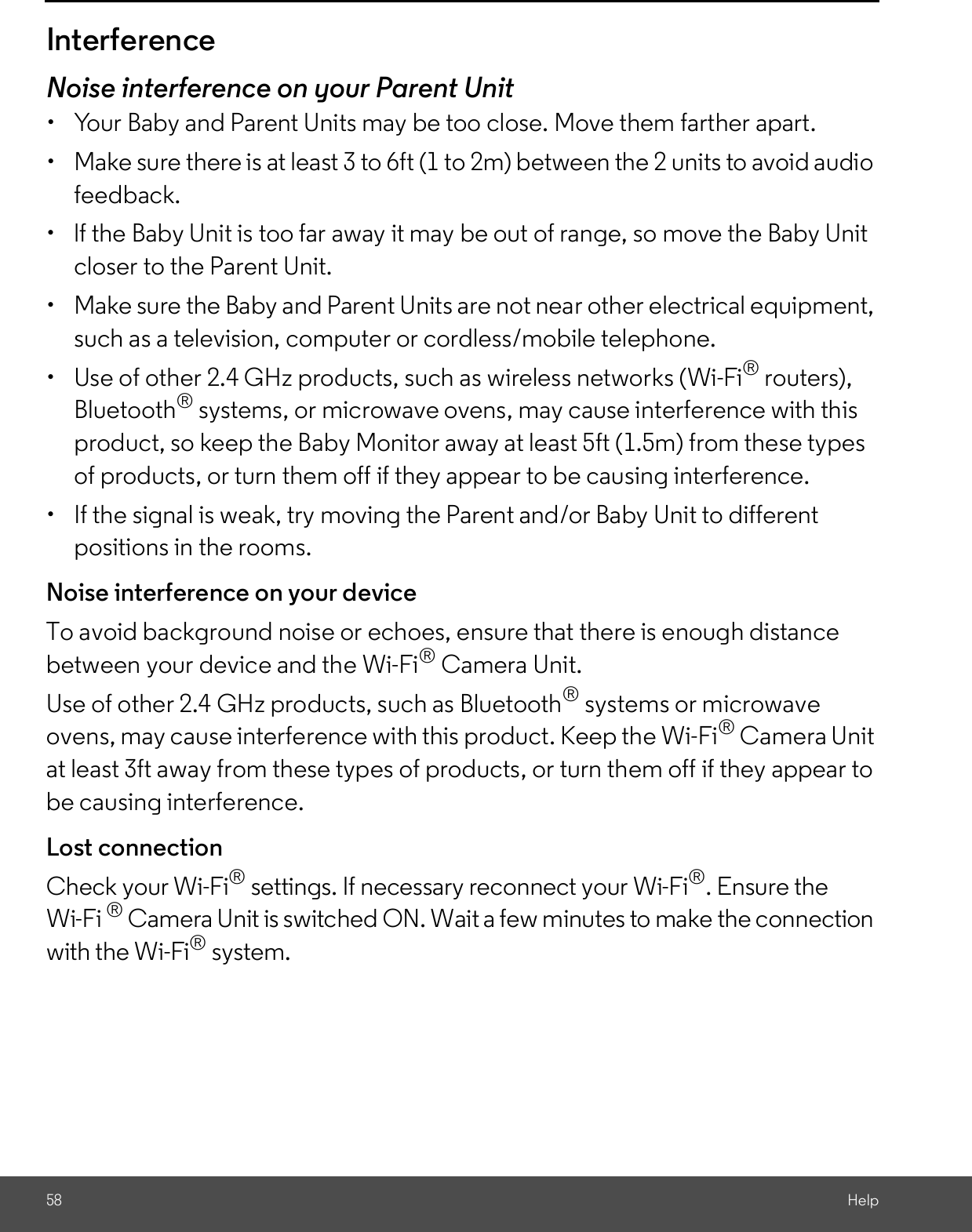 58 HelpInterferenceNoise interference on your Parent Unit  Your Baby and Parent Units may be too close. Move them farther apart.  Make sure there is at least 3 to 6ft (1 to 2m) between the 2 units to avoid audiofeedback.  lf the Baby Unit is too far away it may be out of range, so move the Baby Unitcloser to the Parent Unit.  Make sure the Baby and Parent Units are not near other electrical equipment,such as a television, computer or cordless/mobile telephone.  Use of other 2.4 GHz products, such as wireless networks (Wi-Fi® routers),Bluetooth® systems, or microwave ovens, may cause interference with thisproduct, so keep the Baby Monitor away at least 5ft (1.5m) from these typesof products, or turn them off if they appear to be causing interference.  If the signal is weak, try moving the Parent and/or Baby Unit to differentpositions in the rooms.Noise interference on your deviceTo avoid background noise or echoes, ensure that there is enough distancebetween your device and the Wi-Fi® Camera Unit.Use of other 2.4 GHz products, such as Bluetooth® systems or microwaveovens, may cause interference with this product. Keep the Wi-Fi® Camera Unitat least 3ft away from these types of products, or turn them off if they appear tobe causing interference.Lost connectionCheck your Wi-Fi® settings. If necessary reconnect your Wi-Fi®. Ensure theWi-Fi ® Camera Unit is switched ON. Wait a few minutes to make the connectionwith the Wi-Fi® system.