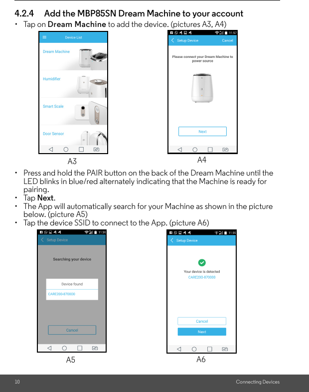 10 Connecting Devices4.2.4 Add the MBP85SN Dream Machine to your account • Tap on Dream Machine to add the device. (pictures A3, A4)•  Press and hold the PAIR button on the back of the Dream Machine until the LED blinks in blue/red alternately indicating that the Machine is ready for pairing.• Tap Next. •  The App will automatically search for your Machine as shown in the picture below. (picture A5)•  Tap the device SSID to connect to the App. (picture A6)A3 A4A5 A6