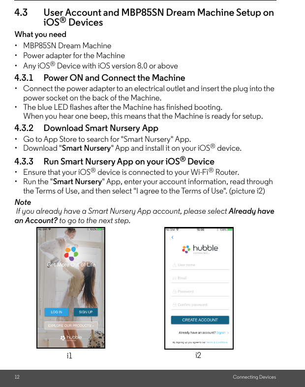 12 Connecting Devices4.3 User Account and MBP85SN Dream Machine Setup on iOS® DevicesWhat you need • MBP85SN Dream Machine•  Power adapter for the Machine • Any iOS® Device with iOS version 8.0 or above4.3.1 Power ON and Connect the Machine•  Connect the power adapter to an electrical outlet and insert the plug into the power socket on the back of the Machine. •  The blue LED flashes after the Machine has finished booting. When you hear one beep, this means that the Machine is ready for setup.4.3.2 Download Smart Nursery App •  Go to App Store to search for &quot;Smart Nursery&quot; App.• Download &quot;Smart Nursery&quot; App and install it on your iOS® device.4.3.3 Run Smart Nursery App on your iOS® Device• Ensure that your iOS® device is connected to your Wi-Fi® Router. •  Run the &quot;Smart Nursery&quot; App, enter your account information, read through the Terms of Use, and then select &quot;I agree to the Terms of Use&quot;. (picture i2) Note If you already have a Smart Nursery App account, please select Already have an Account? to go to the next step.i1 i2