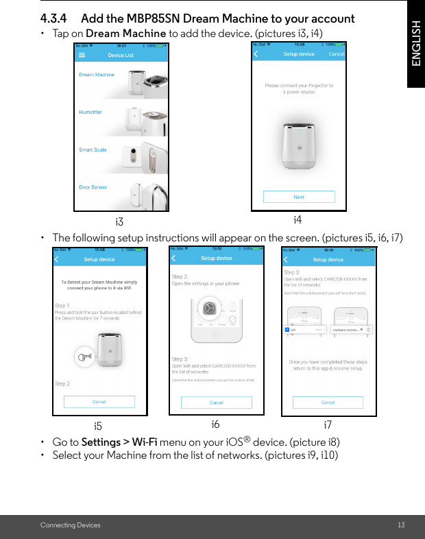 Connecting Devices 13ENGLISH4.3.4 Add the MBP85SN Dream Machine to your account • Tap on Dream Machine to add the device. (pictures i3, i4)•  The following setup instructions will appear on the screen. (pictures i5, i6, i7)• Go to Settings &gt; Wi-Fi menu on your iOS® device. (picture i8) •  Select your Machine from the list of networks. (pictures i9, i10)i3 i4i5 i6 i7