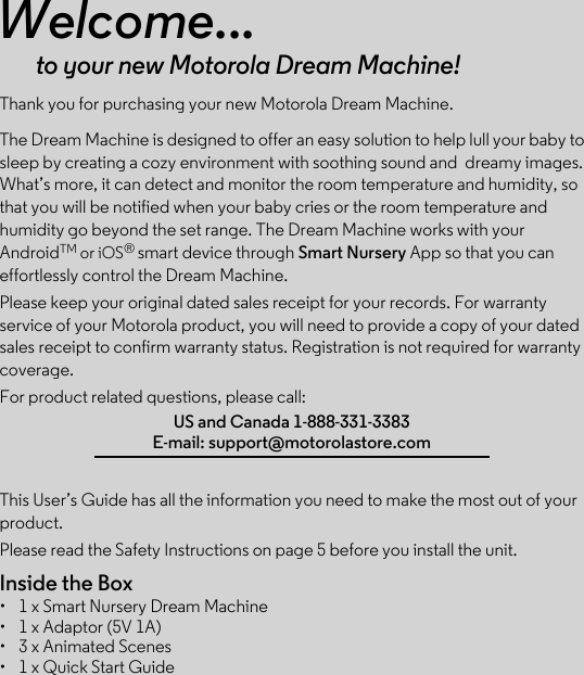 Welcome...to your new Motorola Dream Machine!Thank you for purchasing your new Motorola Dream Machine.The Dream Machine is designed to offer an easy solution to help lull your baby to sleep by creating a cozy environment with soothing sound and  dreamy images. What’s more, it can detect and monitor the room temperature and humidity, so that you will be notified when your baby cries or the room temperature and humidity go beyond the set range. The Dream Machine works with your AndroidTM or iOS® smart device through Smart Nursery App so that you can effortlessly control the Dream Machine.Please keep your original dated sales receipt for your records. For warranty service of your Motorola product, you will need to provide a copy of your dated sales receipt to confirm warranty status. Registration is not required for warranty coverage.  For product related questions, please call:This User’s Guide has all the information you need to make the most out of your product.Please read the Safety Instructions on page 5 before you install the unit.Inside the Box•  1 x Smart Nursery Dream Machine•  1 x Adaptor (5V 1A)•  3 x Animated Scenes•  1 x Quick Start GuideUS and Canada 1-888-331-3383E-mail: support@motorolastore.com