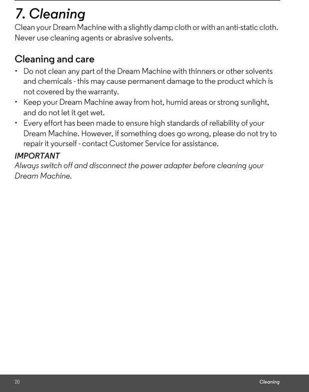 20 Cleaning7. Cleaning Clean your Dream Machine with a slightly damp cloth or with an anti-static cloth. Never use cleaning agents or abrasive solvents.Cleaning and care•  Do not clean any part of the Dream Machine with thinners or other solvents and chemicals - this may cause permanent damage to the product which is not covered by the warranty.•  Keep your Dream Machine away from hot, humid areas or strong sunlight, and do not let it get wet.•  Every effort has been made to ensure high standards of reliability of your Dream Machine. However, if something does go wrong, please do not try to repair it yourself - contact Customer Service for assistance.IMPORTANTAlways switch off and disconnect the power adapter before cleaning your Dream Machine.