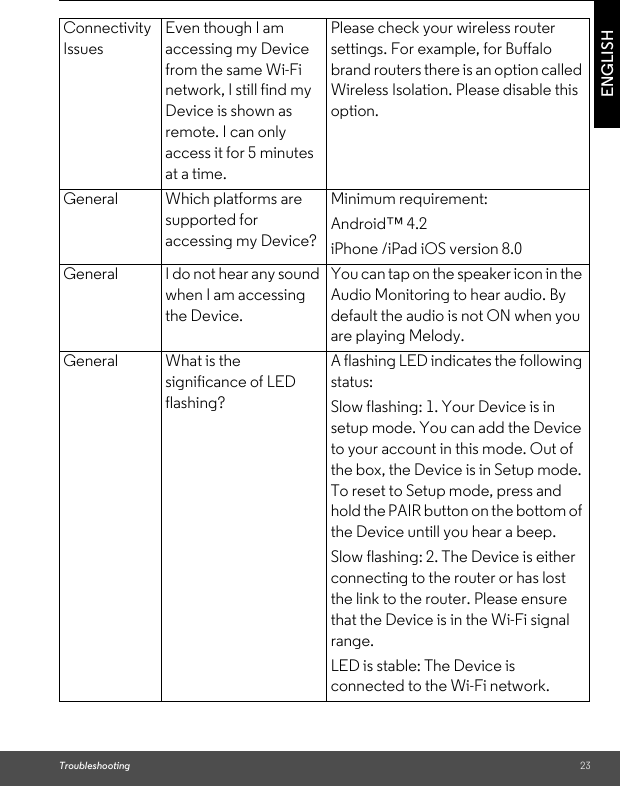 Troubleshooting 23ENGLISHConnectivity IssuesEven though I am accessing my Device from the same Wi-Fi network, I still find my Device is shown as remote. I can only access it for 5 minutes at a time.Please check your wireless router settings. For example, for Buffalo brand routers there is an option called Wireless Isolation. Please disable this option.General Which platforms are supported for accessing my Device?Minimum requirement: Android™ 4.2 iPhone /iPad iOS version 8.0General I do not hear any sound when I am accessing the Device.You can tap on the speaker icon in the Audio Monitoring to hear audio. By default the audio is not ON when you are playing Melody.General What is the significance of LED flashing?A flashing LED indicates the following status: Slow flashing: 1. Your Device is in setup mode. You can add the Device to your account in this mode. Out of the box, the Device is in Setup mode. To reset to Setup mode, press and hold the PAIR button on the bottom of the Device untill you hear a beep. Slow flashing: 2. The Device is either connecting to the router or has lost the link to the router. Please ensure that the Device is in the Wi-Fi signal range. LED is stable: The Device is connected to the Wi-Fi network.