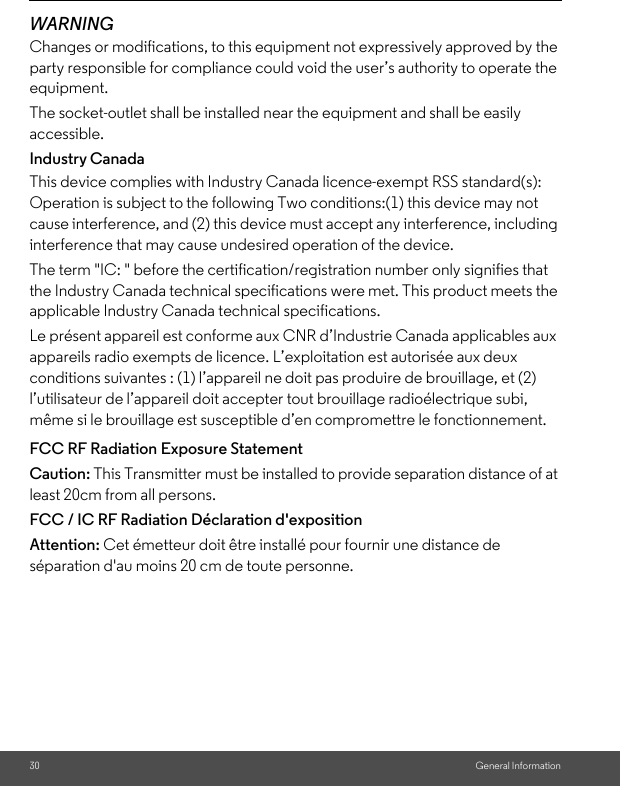 30 General InformationWARNINGChanges or modifications, to this equipment not expressively approved by the party responsible for compliance could void the user’s authority to operate the equipment.The socket-outlet shall be installed near the equipment and shall be easily accessible.Industry CanadaThis device complies with Industry Canada licence-exempt RSS standard(s): Operation is subject to the following Two conditions:(1) this device may not cause interference, and (2) this device must accept any interference, including interference that may cause undesired operation of the device.The term &quot;IC: &quot; before the certification/registration number only signifies that the Industry Canada technical specifications were met. This product meets the applicable Industry Canada technical specifications.Le présent appareil est conforme aux CNR d’Industrie Canada applicables aux appareils radio exempts de licence. L’exploitation est autorisée aux deux conditions suivantes : (1) l’appareil ne doit pas produire de brouillage, et (2) l’utilisateur de l’appareil doit accepter tout brouillage radioélectrique subi, même si le brouillage est susceptible d’en compromettre le fonctionnement.FCC RF Radiation Exposure StatementCaution: This Transmitter must be installed to provide separation distance of at least 20cm from all persons.FCC / IC RF Radiation Déclaration d&apos;expositionAttention: Cet émetteur doit être installé pour fournir une distance de séparation d&apos;au moins 20 cm de toute personne.