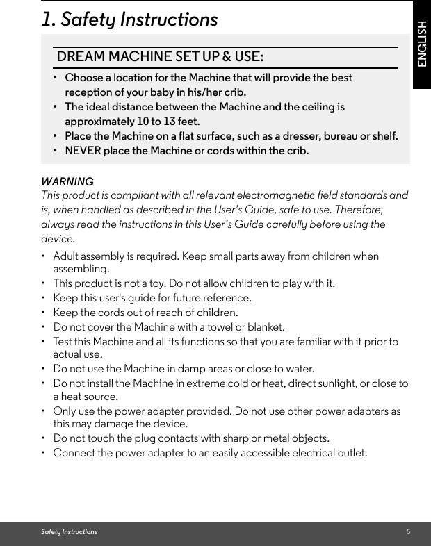 Safety Instructions 5ENGLISH1. Safety InstructionsWARNINGThis product is compliant with all relevant electromagnetic field standards and is, when handled as described in the User’s Guide, safe to use. Therefore, always read the instructions in this User’s Guide carefully before using the device.•  Adult assembly is required. Keep small parts away from children when assembling. •  This product is not a toy. Do not allow children to play with it. •  Keep this user&apos;s guide for future reference. •  Keep the cords out of reach of children. •  Do not cover the Machine with a towel or blanket. •  Test this Machine and all its functions so that you are familiar with it prior to actual use. •  Do not use the Machine in damp areas or close to water. •  Do not install the Machine in extreme cold or heat, direct sunlight, or close to a heat source.•  Only use the power adapter provided. Do not use other power adapters as this may damage the device. •  Do not touch the plug contacts with sharp or metal objects. •  Connect the power adapter to an easily accessible electrical outlet.DREAM MACHINE SET UP &amp; USE:•  Choose a location for the Machine that will provide the best reception of your baby in his/her crib.•  The ideal distance between the Machine and the ceiling is approximately 10 to 13 feet.•  Place the Machine on a flat surface, such as a dresser, bureau or shelf.•  NEVER place the Machine or cords within the crib.