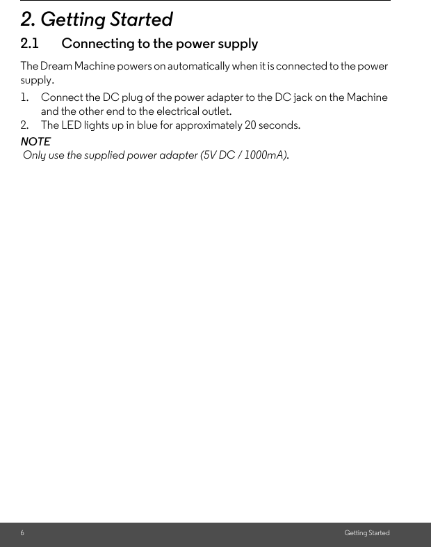 6Getting Started2. Getting Started2.1 Connecting to the power supplyThe Dream Machine powers on automatically when it is connected to the power supply.1. Connect the DC plug of the power adapter to the DC jack on the Machine and the other end to the electrical outlet. 2. The LED lights up in blue for approximately 20 seconds.NOTE Only use the supplied power adapter (5V DC / 1000mA).