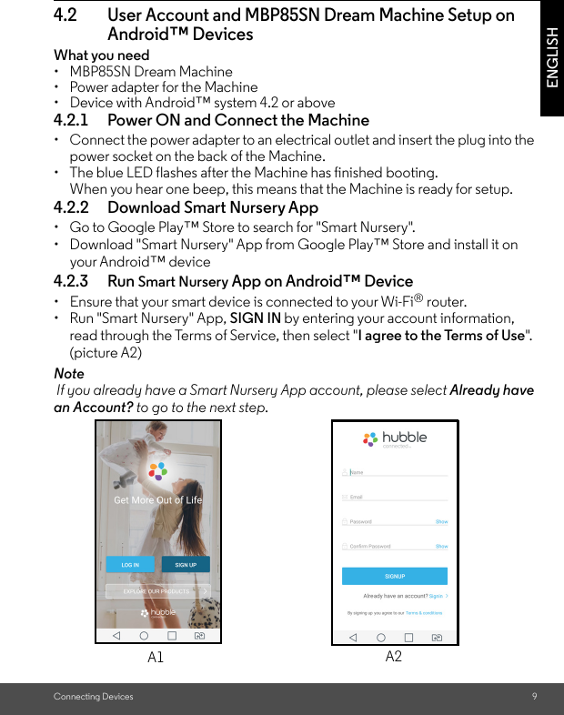 Connecting Devices 9ENGLISH4.2 User Account and MBP85SN Dream Machine Setup on Android™ DevicesWhat you need• MBP85SN Dream Machine •  Power adapter for the Machine•  Device with Android™ system 4.2 or above4.2.1 Power ON and Connect the Machine•  Connect the power adapter to an electrical outlet and insert the plug into the power socket on the back of the Machine. •  The blue LED flashes after the Machine has finished booting. When you hear one beep, this means that the Machine is ready for setup.4.2.2 Download Smart Nursery App•  Go to Google Play™ Store to search for &quot;Smart Nursery&quot;.•  Download &quot;Smart Nursery&quot; App from Google Play™ Store and install it on your Android™ device4.2.3 Run Smart Nursery App on Android™ Device•  Ensure that your smart device is connected to your Wi-Fi® router. • Run &quot;Smart Nursery&quot; App, SIGN IN by entering your account information, read through the Terms of Service, then select &quot;I agree to the Terms of Use&quot;.  (picture A2)Note If you already have a Smart Nursery App account, please select Already have an Account? to go to the next step.A1 A2