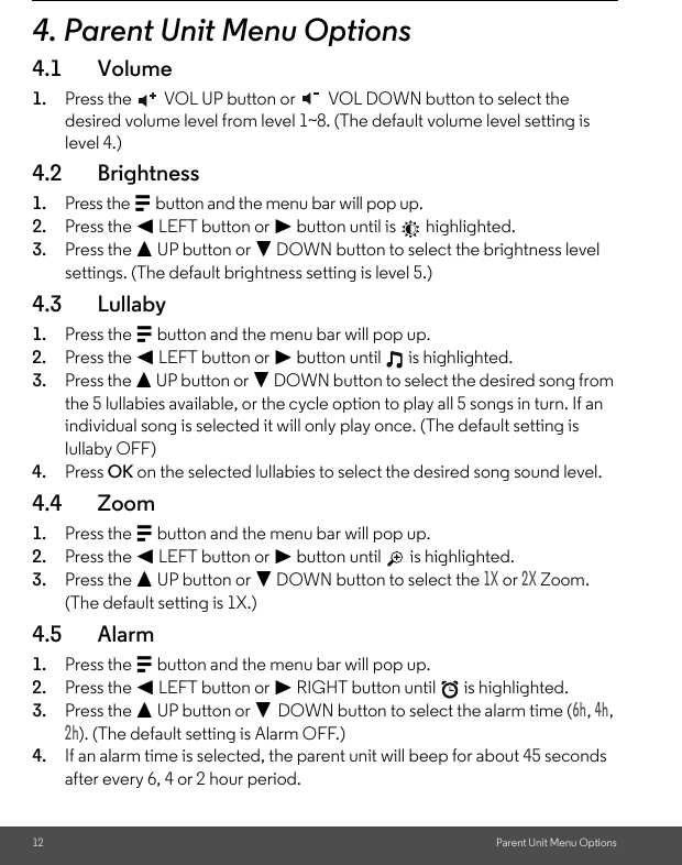 12 Parent Unit Menu Options4. Parent Unit Menu Options4.1 Volume1. Press the   VOL UP button or   VOL DOWN button to select the desired volume level from level 1~8. (The default volume level setting is level 4.)4.2 Brightness1. Press the M button and the menu bar will pop up.2. Press the &lt; LEFT button or &gt; button until is   highlighted.3. Press the + UP button or - DOWN button to select the brightness level settings. (The default brightness setting is level 5.)4.3 Lullaby1. Press the M button and the menu bar will pop up.2. Press the &lt; LEFT button or &gt; button until   is highlighted.3. Press the + UP button or - DOWN button to select the desired song from the 5 lullabies available, or the cycle option to play all 5 songs in turn. If an individual song is selected it will only play once. (The default setting is lullaby OFF)4. Press OK on the selected lullabies to select the desired song sound level.4.4 Zoom1. Press the M button and the menu bar will pop up.2. Press the &lt; LEFT button or &gt; button until   is highlighted.3. Press the + UP button or - DOWN button to select the 1X or 2X Zoom. (The default setting is 1X.) 4.5 Alarm1. Press the M button and the menu bar will pop up.2. Press the &lt; LEFT button or &gt; RIGHT button until   is highlighted.3. Press the + UP button or - DOWN button to select the alarm time (6h, 4h, 2h). (The default setting is Alarm OFF.)4. If an alarm time is selected, the parent unit will beep for about 45 seconds after every 6, 4 or 2 hour period.