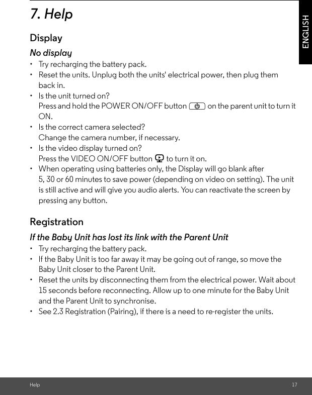 Help 17ENGLISH7. HelpDisplayNo display•  Try recharging the battery pack.•  Reset the units. Unplug both the units&apos; electrical power, then plug them back in.•  Is the unit turned on?Press and hold the POWER ON/OFF button P on the parent unit to turn it ON.•  Is the correct camera selected?Change the camera number, if necessary.•  Is the video display turned on?Press the VIDEO ON/OFF button V to turn it on.•  When operating using batteries only, the Display will go blank after 5, 30 or 60 minutes to save power (depending on video on setting). The unit is still active and will give you audio alerts. You can reactivate the screen by pressing any button. RegistrationIf the Baby Unit has lost its link with the Parent Unit•  Try recharging the battery pack.•  If the Baby Unit is too far away it may be going out of range, so move the Baby Unit closer to the Parent Unit.•  Reset the units by disconnecting them from the electrical power. Wait about 15 seconds before reconnecting. Allow up to one minute for the Baby Unit and the Parent Unit to synchronise.•  See 2.3 Registration (Pairing), if there is a need to re-register the units. 