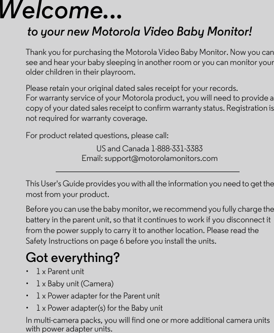 Welcome...to your new Motorola Video Baby Monitor!Thank you for purchasing the Motorola Video Baby Monitor. Now you can see and hear your baby sleeping in another room or you can monitor your older children in their playroom. Please retain your original dated sales receipt for your records. For warranty service of your Motorola product, you will need to provide a copy of your dated sales receipt to confirm warranty status. Registration is not required for warranty coverage. For product related questions, please call:This User&apos;s Guide provides you with all the information you need to get the most from your product.Before you can use the baby monitor, we recommend you fully charge the battery in the parent unit, so that it continues to work if you disconnect it from the power supply to carry it to another location. Please read the Safety Instructions on page 6 before you install the units.Got everything?•  1 x Parent unit •  1 x Baby unit (Camera)•  1 x Power adapter for the Parent unit •  1 x Power adapter(s) for the Baby unitIn multi-camera packs, you will find one or more additional camera units with power adapter units.US and Canada 1-888-331-3383Email: support@motorolamonitors.com