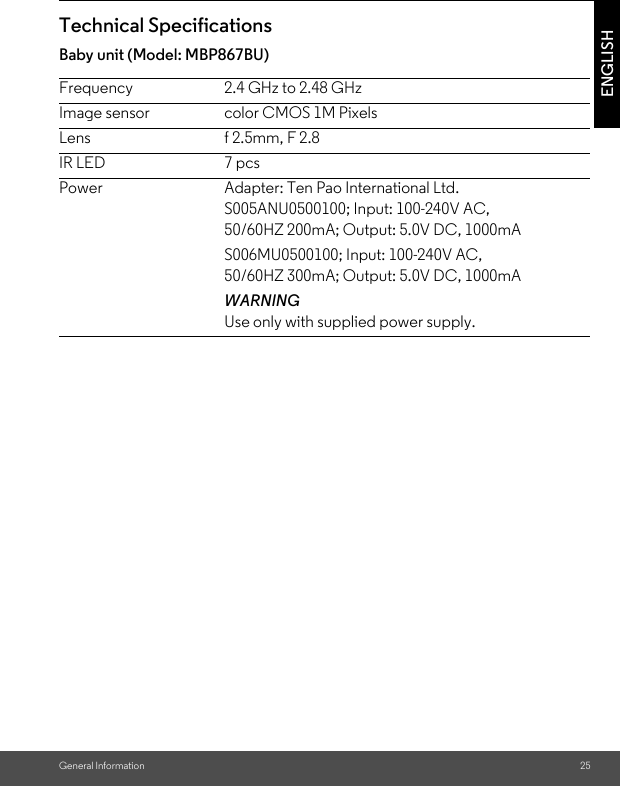 General Information 25ENGLISHTechnical SpecificationsBaby unit (Model: MBP867BU)Frequency 2.4 GHz to 2.48 GHzImage sensor color CMOS 1M PixelsLens f 2.5mm, F 2.8IR LED 7 pcsPower Adapter: Ten Pao International Ltd. S005ANU0500100; Input: 100-240V AC, 50/60HZ 200mA; Output: 5.0V DC, 1000mAS006MU0500100; Input: 100-240V AC,50/60HZ 300mA; Output: 5.0V DC, 1000mA WARNINGUse only with supplied power supply.